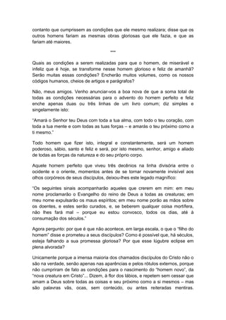contanto que cumprissem as condições que ele mesmo realizara; disse que os
outros homens fariam as mesmas obras gloriosas que ele fazia, e que as
fariam até maiores.

                                      ***

Quais as condições a serem realizadas para que o homem, de miserável e
infeliz que é hoje, se transforme nesse homem glorioso e feliz de amanhã?
Serão muitas essas condições? Encherão muitos volumes, como os nossos
códigos humanos, cheios de artigos e parágrafos?

Não, meus amigos. Venho anunciar-vos a boa nova de que a soma total de
todas as condições necessárias para o advento do homem perfeito e feliz
enche apenas duas ou três linhas de um livro comum; diz simples e
singelamente isto:

“Amará o Senhor teu Deus com toda a tua alma, com todo o teu coração, com
toda a tua mente e com todas as tuas forças – e amarás o teu próximo como a
ti mesmo.”

Todo homem que fizer isto, integral e constantemente, será um homem
poderoso, sábio, santo e feliz e será, por isto mesmo, senhor, amigo e aliado
de todas as forças da natureza e do seu próprio corpo.

Aquele homem perfeito que viveu três decênios na linha divisória entre o
ocidente e o oriente, momentos antes de se tornar novamente invisível aos
olhos corpóreos de seus discípulos, deixou-lhes este legado magnífico:

“Os seguintes sinais acompanharão aqueles que crerem em mim: em meu
nome proclamarão o Evangelho do reino de Deus a todas as creaturas; em
meu nome expulsarão os maus espíritos; em meu nome porão as mãos sobre
os doentes, e estes serão curados, e, se beberem qualquer coisa mortífera,
não lhes fará mal – porque eu estou convosco, todos os dias, até à
consumação dos séculos.”

Agora pergunto: por que é que não acontece, em larga escala, o que o “filho do
homem” disse e prometeu a seus discípulos? Como é possível que, há séculos,
esteja falhando a sua promessa gloriosa? Por que esse lúgubre eclipse em
plena alvorada?

Unicamente porque a imensa maioria dos chamados discípulos do Cristo não o
são na verdade, senão apenas nas aparências e pelos rótulos externos, porque
não cumpriram de fato as condições para o nascimento do “homem novo”, da
“nova creatura em Cristo”... Dizem, à flor dos lábios, e repetem sem cessar que
amam a Deus sobre todas as coisas e seu próximo como a si mesmos – mas
são palavras vãs, ocas, sem conteúdo, ou antes reiteradas mentiras.
 