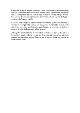 Continuam a seguir, mesmo dentro da luz do cristianismo quase vinte vezes
secular, a infeliz filosofia tradicional do “homem velho” e proclamam, alto e bom
som, a velha política de que o único meio de acabar com os inimigos é matá-
los, em vez de amá-los; continuam a crer firmemente no espírito da força e
descreem da força do espírito.

E, devido a essa fraqueza, continuam no homem todas as misérias materiais e
mentais. A redenção não é ainda um fato, para a humanidade, porque ainda
não foram removidos os obstáculos que obstruem o caminho e impedem o
advento do reino de Deus sobre a face da terra.

Até hoje foi remida somente a humanidade individual na pessoa de Jesus; a
humanidade coletiva não foi remida, ela é apenas redimível, cristo-redimível,
suposto que os outros homens façam o que o homem Jesus fez: integrar-se
totalmente no Cristo.
 
