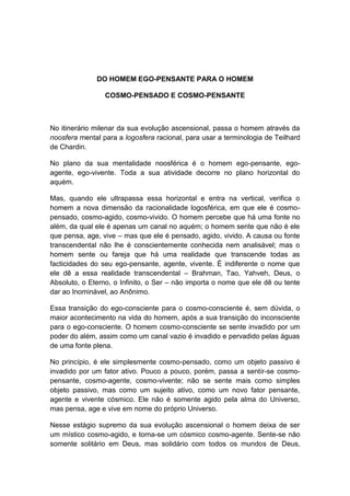 DO HOMEM EGO-PENSANTE PARA O HOMEM

                 COSMO-PENSADO E COSMO-PENSANTE



No itinerário milenar da sua evolução ascensional, passa o homem através da
noosfera mental para a logosfera racional, para usar a terminologia de Teilhard
de Chardin.

No plano da sua mentalidade noosférica é o homem ego-pensante, ego-
agente, ego-vivente. Toda a sua atividade decorre no plano horizontal do
aquém.

Mas, quando ele ultrapassa essa horizontal e entra na vertical, verifica o
homem a nova dimensão da racionalidade logosférica, em que ele é cosmo-
pensado, cosmo-agido, cosmo-vivido. O homem percebe que há uma fonte no
além, da qual ele é apenas um canal no aquém; o homem sente que não é ele
que pensa, age, vive – mas que ele é pensado, agido, vivido. A causa ou fonte
transcendental não lhe é conscientemente conhecida nem analisável; mas o
homem sente ou fareja que há uma realidade que transcende todas as
facticidades do seu ego-pensante, agente, vivente. É indiferente o nome que
ele dê a essa realidade transcendental – Brahman, Tao, Yahveh, Deus, o
Absoluto, o Eterno, o Infinito, o Ser – não importa o nome que ele dê ou tente
dar ao Inominável, ao Anônimo.

Essa transição do ego-consciente para o cosmo-consciente é, sem dúvida, o
maior acontecimento na vida do homem, após a sua transição do inconsciente
para o ego-consciente. O homem cosmo-consciente se sente invadido por um
poder do além, assim como um canal vazio é invadido e pervadido pelas águas
de uma fonte plena.

No princípio, é ele simplesmente cosmo-pensado, como um objeto passivo é
invadido por um fator ativo. Pouco a pouco, porém, passa a sentir-se cosmo-
pensante, cosmo-agente, cosmo-vivente; não se sente mais como simples
objeto passivo, mas como um sujeito ativo, como um novo fator pensante,
agente e vivente cósmico. Ele não é somente agido pela alma do Universo,
mas pensa, age e vive em nome do próprio Universo.

Nesse estágio supremo da sua evolução ascensional o homem deixa de ser
um místico cosmo-agido, e torna-se um cósmico cosmo-agente. Sente-se não
somente solitário em Deus, mas solidário com todos os mundos de Deus,
 