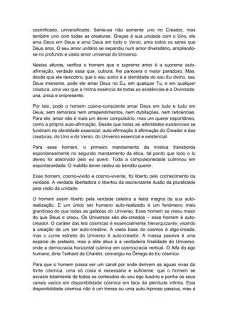 cosmificado, universificado. Sente-se não somente uno no Creador, mas
também uno com todas as creaturas. Graças à sua unidade com o Uno, ele
ama Deus em Deus e ama Deus em todo o Verso, ama todos os seres que
Deus ama. O seu amor unitário se expandiu num amor diversitário, ampliando-
se no profundo e vasto amor universal do Universo.

Nestas alturas, verifica o homem que o supremo amor é a suprema auto-
afirmação, verdade essa que, outrora, lhe parecera o maior paradoxo. Mas,
desde que ele descobriu que o seu autós é a identidade do seu Eu divino, seu
Deus imanente, pode ele amar Deus no Eu, em qualquer Tu, e em qualquer
creatura, uma vez que a íntima essência de todas as existências é a Divindade,
una, única e onipresente.

Por isto, pode o homem cosmo-consciente amar Deus em tudo e tudo em
Deus, sem remorsos nem arrependimentos, nem dubitações, nem reticências.
Para ele, amar não é mais um dever compulsório, mas um querer espontâneo,
como a própria auto-afirmação. Desde que todas as alteridades existenciais se
fundiram na identidade essencial, auto-afirmação é afirmação do Creador e das
creaturas, do Uno e do Verso, do Universo essencial e existencial.

Para esse homem, o primeiro mandamento da mística transborda
espontaneamente no segundo mandamento da ética, tal ponto que todo o tu
deves foi absorvido pelo eu quero. Toda a compulsoriedade culminou em
espontaneidade. O maldito dever cedeu ao bendito querer.

Esse homem, cosmo-vivido e cosmo-vivente, foi liberto pelo conhecimento da
verdade. A verdade libertadora o libertou da escravizante ilusão da pluralidade
pela visão da unidade.

O homem assim liberto pela verdade celebra a festa magna da sua auto-
realização. E um único ser humano auto-realizado é um fenômeno mais
grandioso do que todas as galáxias do Universo. Esse homem se creou maior
do que Deus o creou. Os Universos são alo-creados – esse homem é auto-
creador. O caráter das leis cósmicas é essencialmente hierarquizante, visando
a creação de um ser auto-creativo. A vasta base do cosmos é algo-creada,
mas o cume estreito do Universo é auto-creador. A massa passiva é uma
espécie de pretexto, mas a elite ativa é a verdadeira finalidade do Universo,
onde a democracia horizontal culmina em cosmocracia vertical. O Alfa do ego
humano, diria Teilhard de Chardin, convergiu no Ômega do Eu cósmico.

Para que o homem possa ser um canal por onde derivem as águas vivas da
fonte cósmica, uma só coisa é necessária e suficiente: que o homem se
esvazie totalmente de todos os conteúdos do seu ego ilusório e ponha os seus
canais vazios em disponibilidade cósmica em face da plenitude infinita. Esta
disponibilidade cósmica não é um transe ou uma auto-hipnose passiva, mas é
 