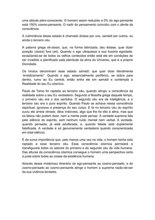 uma atitude pleni-consciente. O homem assim reduzido a 0% do ego-pensante
está 100% cosmo-pensante. O nadir do pensamento coincidiu com o zênite da
consciência.

A culminância desse estado é chamado êxtase por uns, samádi por outros, ou
ainda o terceiro céu.

A palavra grega ek-stasis, que, na forma latinizada, deu êxtase, quer dizer
posição (stasis) fora (ek). Quando o ego ultrapassa a sua ilusória egoidade,
esvaziando-se de todos os velhos conteúdos então está ele em condições de
ser invadido e plenificado pela plenitude da alma do Universo, que é a própria
Divindade.

Os hindus denominam esse estado samádi, que quer dizer literalmente
“endobramento”. Quando o ego, essencialmente periférico, se dobra para
dentro, rumo ao Eu central, então entra ele em samádi e contempla a
Realidade do seu Eu cósmico.

Paulo de Tarso foi raptado ao terceiro céu, quando atingiu a consciência da
realidade sobre o seu Eu verdadeiro. Segundo a filosofia grega daquele tempo,
o primeiro céu era o dos sentidos. O segundo céu era da inteligência, e o
terceiro céu era o puro espírito. Quando Paulo se achava nessa consciência
espiritual, ignorava a presença do seu corpo. E lá no terceiro céu do espírito
ouviu ele árreta rémata, ditos indizíveis, algo que lhe foi dito à alma, mas que
os lábios não podem dizer, nem a mente pode pensar. A verdade suprema fala
pelo silêncio do espírito, sem nenhum ruído mental nem verbal. A verdade,
quando pensada, já está adulterada, e, quando falada está duplamente
falsificada. A verdade é só genuinamente verdadeira quando conscientizada
em total silêncio.

É de suma importância que, pelo menos uma vez na vida, o homem tenha sido
raptado a esse terceiro céu. Essa consciência cósmica permeará e
transfigurará todos os setores do primeiro e do segundo céu da vida humana.
Das alturas da consciência cósmica consegue o homem uma perspectiva certa
e justa sobre todas as coisas da existência humana.

Através desse misterioso itinerário do ego-pensante ao cosmo-pensado, e do
cosmo-pensado ao cosmo-pensante atinge o homem a suprema razão-de-ser
da sua vivência terrestre.
 