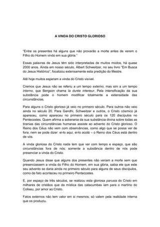 A VINDA DO CRISTO GLORIOSO



“Entre os presentes há alguns que não provarão a morte antes de verem o
Filho do Homem vindo em sua glória.”

Essas palavras de Jesus têm sido interpretadas de muitos modos, há quase
2000 anos. Ainda em nosso século, Albert Schweitzer, no seu livro “Em Busca
do Jesus Histórico”, focalizou extensamente esta predição do Mestre.

Até hoje muitos esperam a vinda do Cristo visível.

Cremos que Jesus não se referiu a um tempo externo, mas sim a um tempo
interno, que Bergson chama la durée interieur. Pela intensificação da sua
substância pode o homem modificar totalmente a extensidade das
circunstâncias.

Para alguns o Cristo glorioso já veio no primeiro século. Para outros não veio
ainda no século 20. Para Gandhi, Schweitzer e outros, o Cristo cósmico já
apareceu, como apareceu no primeiro século para os 120 discípulos no
Pentecostes. Quem afirma a soberania da sua substância divina sobre todas as
tiranias das circunstâncias humanas assiste ao advento do Cristo glorioso. O
Reino dos Céus não vem com observâncias, como algo que se possa ver de
fora; nem se pode dizer: ei-lo aqui, ei-lo acolá – o Reino dos Céus está dentro
de vós.

A vinda gloriosa do Cristo nada tem que ver com tempo e espaço, que são
circunstâncias fora de nós; somente a substância dentro de nós pode
presenciar a vinda do Cristo.

Quando Jesus disse que alguns dos presentes não veriam a morte sem que
presenciassem a vinda do Filho do Homem, em sua glória, sabia ele que este
seu advento se daria ainda no primeiro século para alguns de seus discípulos,
como de fato aconteceu no primeiro Pentecostes.

E, por espaço de três séculos, se realizou esta gloriosa parusia do Cristo em
milhares de cristãos que da mística das catacumbas iam para o martírio do
Coliseu, por amor ao Cristo.

Fatos externos não tem valor em si mesmos; só valem pela realidade interna
que os produziu.
 