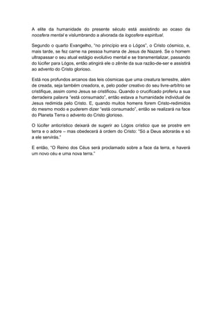A elite da humanidade do presente século está assistindo ao ocaso da
noosfera mental e vislumbrando a alvorada da logosfera espiritual.

Segundo o quarto Evangelho, “no princípio era o Lógos”, o Cristo cósmico, e,
mais tarde, se fez carne na pessoa humana de Jesus de Nazaré. Se o homem
ultrapassar o seu atual estágio evolutivo mental e se transmentalizar, passando
do lúcifer para Lógos, então atingirá ele o zênite da sua razão-de-ser e assistirá
ao advento do Cristo glorioso.

Está nos profundos arcanos das leis cósmicas que uma creatura terrestre, além
de creada, seja também creadora, e, pelo poder creativo do seu livre-arbítrio se
cristifique, assim como Jesus se cristificou. Quando o crucificado proferiu a sua
derradeira palavra “está consumado”, então estava a humanidade individual de
Jesus redimida pelo Cristo. E, quando muitos homens forem Cristo-redimidos
do mesmo modo e puderem dizer “está consumado”, então se realizará na face
do Planeta Terra o advento do Cristo glorioso.

O lúcifer anticrístico deixará de sugerir ao Lógos crístico que se prostre em
terra e o adore – mas obedecerá à ordem do Cristo: “Só a Deus adorarás e só
a ele servirás.”

E então, “O Reino dos Céus será proclamado sobre a face da terra, e haverá
um novo céu e uma nova terra.”
 