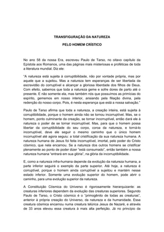 TRANSFIGURAÇÃO DA NATUREZA

                          PELO HOMEM CRÍSTICO



No ano 58 da nossa Era, escreveu Paulo de Tarso, no oitavo capítulo da
Epístola aos Romanos, uma das páginas mais misteriosas e proféticas de toda
a literatura mundial. Diz ele:

“A natureza está sujeita à corruptibilidade, não por vontade própria, mas por
aquele que a sujeitou. Mas a natureza tem esperanças de ser libertada da
escravidão do corruptível e alcançar a gloriosa liberdade dos filhos de Deus.
Com efeito, sabemos que toda a natureza geme e sofre dores de parto até o
presente. E não somente ela, mas também nós que possuímos as primícias do
espírito, gememos em nosso interior, ansiando pela filiação divina, pela
redenção do nosso corpo. Pois, é nesta esperança que está a nossa salvação.”

Paulo de Tarso afirma que toda a natureza, a creação inteira, está sujeita à
corruptibilidade, porque o homem ainda não se tornou incorruptível. Mas, se o
homem, ponto culminante da creação, se tornar incorruptível, então dará ele à
natureza o poder de se tornar incorruptível. Mas, para que o homem possa
libertar da corruptibilidade do seu corpo, coroa da natureza, e torná-lo
incorruptível, deve ele seguir o mesmo caminho que o único homem
incorruptível até agora seguiu: a total cristificação da sua natureza humana. A
natureza humana de Jesus foi feita incorruptível, imortal, pelo poder do Cristo
cósmico, que nela encarnou. Se a natureza dos outros homens se cristificar
plenamente ao ponto de poder dizer “está consumado”, então também a nossa
natureza humana “entrará em sua glória”, na glória da incorruptibilidade.

E, como a natureza infra-humana depende da evolução da natureza humana, a
parte inferior seguirá o exemplo da parte superior. Até hoje, a natureza é
corruptível, porque o homem ainda corruptível a sujeitou e mantém nesse
estado inferior. Somente uma evolução superior do homem, pode abrir o
caminho, para uma evolução superior da natureza.

A Constituição Cósmica do Universo é rigorosamente hierarquizante: as
creaturas inferiores dependem da evolução das creaturas superiores. Segundo
Paulo de Tarso, o Cristo cósmico é o “primogênito de todas as creaturas”,
anterior à própria creação do Universo, da natureza e da humanidade. Essa
creatura cósmica encarnou numa creatura telúrica Jesus de Nazaré, e através
de 33 anos elevou essa creatura à mais alta perfeição. Já no princípio da
 