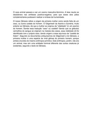 O caos animal passara a ser um cosmo masculino-feminino. A tese neutra se
desdobrara nas antíteses positiva-negativa, para que esses dois pólos
complementares pudessem realizar a síntese da humanidade.

O nosso Gênesis refere a origem da primeira mulher como sendo feita de um
osso, ou duma costela do homem. O Gilgamesh da Assíria e Suméria, muito
anterior ao Gênesis, diz que a mulher se originou da “vitalidade” (ti, em assírio)
do homem. Donde essa tradução “osso” ou costela? Sendo que os glóbulos
vermelhos do sangue se originam na medula dos ossos, essa vitalidade (ti) foi
identificada com o próprio osso, dando origem a esse equívoco de “costela de
Adam”. Segundo os documentos antiquíssimos do Gilgamesh e do Gênesis, a
primeira mulher é uma espécie de irmã gêmea do primeiro homem; porque
ambos oriundos do mesmo ánthropos primitivo. Este ánthropos, porém, não era
um animal, mas sim uma entidade hominal diferente das outras creaturas já
existentes, segundo o texto do Gênesis.
 