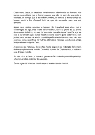 Cristo como Jesus, as creaturas infra-humanas obedecerão ao homem. Não
haverá necessidade que o homem ganhe seu pão no suor do seu rosto; a
natureza, de inimigo que é do homem profano, se tornará o melhor amigo do
homem sacro e lhe oferecerá tudo de que ele necessitar para sua vida
terrestre.

Nesse novo regime cósmico, o homem não trabalhará para viver, que é
condenação do ego, mas viverá para trabalhar, que é a glória do Eu divino.
Jesus nunca trabalhou no suor de seu rosto, mas ele afirma “meu Pai age até
hoje e eu também ajo”; nunca trabalhou como escravo para poder viver, nem
jamais pediu esmola – e levava uma vida perfeitamente humana, sem luxo nem
pobreza, porque já entrara na vivência cósmica; a natureza toda lhe era amiga,
porque ele era amigo de Deus.

A redenção da natureza, de que fala Paulo, depende da redenção do homem,
do homem plenamente remido. Quando o homem for Cristo-remido, a natureza
será ântropo-remida.

Por ora, diz o apóstolo, a natureza geme e sofre dores de parto até que nasça
o homem crístico, redentor da natureza.

É esta a grande simbiose cósmica que o homem tem de realizar.
 