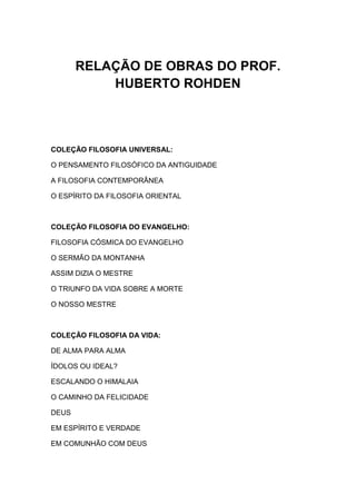RELAÇÃO DE OBRAS DO PROF.
           HUBERTO ROHDEN



COLEÇÃO FILOSOFIA UNIVERSAL:

O PENSAMENTO FILOSÓFICO DA ANTIGUIDADE

A FILOSOFIA CONTEMPORÂNEA

O ESPÍRITO DA FILOSOFIA ORIENTAL



COLEÇÃO FILOSOFIA DO EVANGELHO:

FILOSOFIA CÓSMICA DO EVANGELHO

O SERMÃO DA MONTANHA

ASSIM DIZIA O MESTRE

O TRIUNFO DA VIDA SOBRE A MORTE

O NOSSO MESTRE



COLEÇÃO FILOSOFIA DA VIDA:

DE ALMA PARA ALMA

ÍDOLOS OU IDEAL?

ESCALANDO O HIMALAIA

O CAMINHO DA FELICIDADE

DEUS

EM ESPÍRITO E VERDADE

EM COMUNHÃO COM DEUS
 