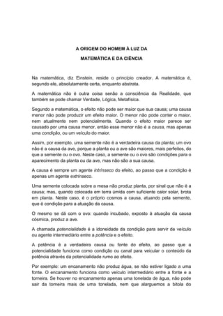 A ORIGEM DO HOMEM À LUZ DA

                       MATEMÁTICA E DA CIÊNCIA



Na matemática, diz Einstein, reside o princípio creador. A matemática é,
segundo ele, absolutamente certa, enquanto abstrata.

A matemática não é outra coisa senão a consciência da Realidade, que
também se pode chamar Verdade, Lógica, Metafísica.

Segundo a matemática, o efeito não pode ser maior que sua causa; uma causa
menor não pode produzir um efeito maior. O menor não pode conter o maior,
nem atualmente nem potencialmente. Quando o efeito maior parece ser
causado por uma causa menor, então esse menor não é a causa, mas apenas
uma condição, ou um veículo do maior.

Assim, por exemplo, uma semente não é a verdadeira causa da planta; um ovo
não é a causa da ave, porque a planta ou a ave são maiores, mais perfeitos, do
que a semente ou o ovo. Neste caso, a semente ou o ovo são condições para o
aparecimento da planta ou da ave, mas não são a sua causa.

A causa é sempre um agente intrínseco do efeito, ao passo que a condição é
apenas um agente extrínseco.

Uma semente colocada sobre a mesa não produz planta, por sinal que não é a
causa; mas, quando colocada em terra úmida com suficiente calor solar, brota
em planta. Neste caso, é o próprio cosmos a causa, atuando pela semente,
que é condição para a atuação da causa.

O mesmo se dá com o ovo: quando incubado, exposto à atuação da causa
cósmica, produz a ave.

A chamada potencialidade é a idoneidade da condição para servir de veículo
ou agente intermediário entre a potência e o efeito.

A potência é a verdadeira causa ou fonte do efeito, ao passo que a
potencialidade funciona como condição ou canal para veicular o conteúdo da
potência através da potencialidade rumo ao efeito.

Por exemplo: um encanamento não produz água, se não estiver ligado a uma
fonte. O encanamento funciona como veículo intermediário entre a fonte e a
torneira. Se houver no encanamento apenas uma tonelada de água, não pode
sair da torneira mais de uma tonelada, nem que alarguemos a bitola do
 