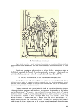 10 
9. Na solidão das montanhas 
Depois de tudo isto, voltou a sagrada família para Nazaré, situada nas montanhas da Galileia, onde Jesus passou o primeiro período da sua infância. Mais tarde, porém, voltaram para Belém, onde foram morar por algum tempo. 
Depois de cumprirem tudo conforme a lei do Senhor, regressaram para a Galileia, à sua cidade de Nazaré. O menino, porém, foi crescendo e robustecendo-se, cheio de sabedoria, e pousava sobre ele a complacência de Deus (Lc. 2, 39-40). 
10. Reis do Oriente prestam as suas homenagens ao menino Jesus 
Cerca de dois anos mais tarde entrou em Belém uma deslumbrante caravana do Oriente: três sábios e soberanos de povos, guiados por uma estrela, vinham em procura de Jesus. O rei Herodes temia que esse menino, mais tarde, subisse ao trono da Judeia, pelo que tratou de o matar quanto antes; mas, como era um grande hipócrita, disse aos três reis que também ele queria adorar o menino. 
Quando Jesus tinha nascido em Belém de Judá, no tempo do rei Herodes, eis que vieram do Oriente uns magos a Jerusalém, e perguntaram: "Onde está o rei dos judeus que acaba de nascer? Pois vimos a sua estrela no Oriente, e viemos adorá-lo". A esta notícia se aterrou o rei Herodes e toda Jerusalém com ele. Convocou todos os príncipes dos sacerdotes e escribas do povo e indagou deles onde devia nascer o Cristo. "Em Belém da Judeia — responderam eles — porque assim está escrito pelo profeta: E tu, Belém, na terra de Judá, não és de forma alguma a menor dentre as cidades principais de Judá; porque de ti sairá o chefe que há de governar o meu povo Israel". Então Herodes  