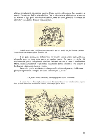 11 
chamou secretamente os magos e inquiriu deles o tempo exato em que lhes aparecera a estrela. Enviou-os a Belém, dizendo-lhes: "Ide e informai-vos solicitamente a respeito do menino, e, logo que o houverdes encontrado, fazei-mo saber, para que vá também eu adorá-lo". Eles, depois de ouvir o rei, partiram. 
Camelo usado como cavalgadura pelos orientais. Os três magos que procuravam o menino Jesus vinham em animais desses. (capítulo 10) 
E eis que a estrela, que tinham visto no Oriente, seguia adiante deles, até que, chegando sobre o lugar onde estava o menino, parou. Ao verem a estrela, foi sobremaneira grande a alegria que sentiram. Entraram na casa, e viram o menino com Maria, sua mãe, prostraram-se em terra e o adoraram; depois abriram os seus tesouros e lhe fizeram oferta: ouro, incenso e mirra. 
Em sonho, porém, receberam o aviso para não voltarem à presença de Herodes; pelo que regressaram a seu país por outro caminho (Mt. 2, 1-12). 
11. Em plena noite, o menino Jesus foge para terras estranhas 
O homem põe — e Deus dispõe. Antes que o rei Herodes mandasse os seus soldados matar o pequeno Jesus, já este se achava além da fronteira da Palestina, rumo ao Egito, país da África. 
 