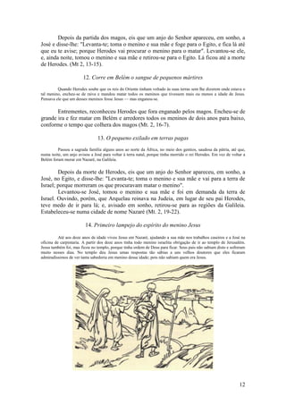 12 
Depois da partida dos magos, eis que um anjo do Senhor apareceu, em sonho, a José e disse-lhe: "Levanta-te; toma o menino e sua mãe e foge para o Egito, e fica lá até que eu te avise; porque Herodes vai procurar o menino para o matar". Levantou-se ele, e, ainda noite, tomou o menino e sua mãe e retirou-se para o Egito. Lá ficou até a morte de Herodes. (Mt 2, 13-15). 
12. Corre em Belém o sangue de pequenos mártires 
Quando Herodes soube que os reis do Oriente tinham voltado às suas terras sem lhe dizerem onde estava o tal menino, encheu-se de raiva e mandou matar todos os meninos que tivessem mais ou menos a idade de Jesus. Pensava ele que um desses meninos fosse Jesus — mas enganou-se. 
Entrementes, reconheceu Herodes que fora enganado pelos magos. Encheu-se de grande ira e fez matar em Belém e arredores todos os meninos de dois anos para baixo, conforme o tempo que colhera dos magos (Mt. 2, 16-7). 
13. O pequeno exilado em terras pagas 
Passou a sagrada família alguns anos ao norte da África, no meio dos gentios, saudosa da pátria, até que, numa noite, um anjo avisou a José para voltar à terra natal, porque tinha morrido o rei Herodes. Em vez de voltar a Belém foram morar em Nazaré, na Galileia. 
Depois da morte de Herodes, eis que um anjo do Senhor apareceu, em sonho, a José, no Egito, e disse-lhe: "Levanta-te; toma o menino e sua mãe e vai para a terra de Israel; porque morreram os que procuravam matar o menino". 
Levantou-se José, tomou o menino e sua mãe e foi em demanda da terra de Israel. Ouvindo, porém, que Arquelau reinava na Judeia, em lugar de seu pai Herodes, teve medo de ir para lá; e, avisado em sonho, retirou-se para as regiões da Galileia. Estabeleceu-se numa cidade de nome Nazaré (Mt. 2, 19-22). 
14. Primeiro lampejo do espírito do menino Jesus 
Até aos doze anos de idade viveu Jesus em Nazaré, ajudando a sua mãe nos trabalhos caseiros e a José na oficina de carpintaria. A partir dos doze anos tinha todo menino israelita obrigação de ir ao templo de Jerusalém. Jesus também foi, mas ficou no templo, porque tinha ordem de Deus para ficar. Seus pais não sabiam disto e sofreram muito nesses dias. No templo deu Jesus umas respostas tão sábias a uns velhos doutores que eles ficaram admiradíssimos de ver tanta sabedoria em menino dessa idade; pois não sabiam quem era Jesus. 
 