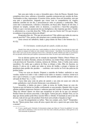 13 
Iam seus pais todos os anos a Jerusalém para a festa da Páscoa. Quando Jesus completou doze anos, subiram a Jerusalém, segundo costumavam por ocasião da festa. Terminados os dias, regressaram. O menino Jesus, porém, ficou em Jerusalém, sem que seus pais o percebessem. Julgando que viesse com os companheiros de viagem, andaram caminho de um dia, e procuraram-no entre os parentes e conhecidos. Mas, como não o encontrassem, voltaram a Jerusalém, em busca dele. Depois de três dias, o acharam no templo, sentado entre os doutores, a escutá-los e fazer-lhes perguntas. Todos os que o ouviam pasmavam da sua inteligência e das respostas que dava. Vendo- o, admiraram-se, e sua mãe disse-lhe: "Filho, por que nos fizeste isto? Eis que teu pai e eu andamos à tua procura cheios de aflição". 
Respondeu-lhes ele: "Por que me procuráveis? Não sabíeis que tenho de estar na casa de meu Pai?" Eles, porém, não atinaram com o sentido destas palavras. 
Jesus crescia em sabedoria, idade e graça diante de Deus e dos homens (Lc. 2, 41-52). 
15. Um homem, vestido de pele de camelo, só fala em Jesus 
Quando Jesus tinha uns trinta anos e ainda trabalhava na oficina de Nazaré, desconhecido de quase toda gente, apareceu às margens do Jordão um vulto estranho vindo do deserto – João Batista. Era enviado por Deus para dizer a todo o povo que em breve apareceria Jesus Cristo, o Salvador do mundo. Mandou que todos se convertessem dos seus pecados, dessem disto prova pública e praticassem boas obras. Só assim é que seriam amigos de Jesus. 
Era no décimo quinto ano de reinado do imperador Tibério; Pôncio Pilatos era governador da Judeia; Herodes, tetrarca da Galileia; seu irmão Filipe, tetrarca da Itureia e da província de Traconitis; Lisânias, tetrarca de Abilene. Anás e Caifás eram sumos sacerdotes. Foi então que a palavra de Deus se dirigiu a João, filho de Zacarias, no deserto. E pôs-se ele a andar por todas as terras do Jordão, a pregar o batismo de penitência para perdão dos pecados — conforme vem escrito no livro das palavras do profeta Isaías: 
"Uma voz ecoa no deserto: Preparai o caminho do Senhor; endireitai as suas veredas; encher-se-á todo o vale e abater-se-ão todos os montes e outeiros; tornar-se-á reto o que é tortuoso, e o que é escabroso se fará caminho plano; e todo homem verá a salvação de Deus" (Lc. 3, 2-6) . 
Usava João uma veste de pelos de camelo e um cinto de couro em volta do corpo; gafanhotos e mel silvestre formavam o seu alimento (1). 
Jerusalém, a Judeia em peso e todas as terras do Jordão foram ter com ele. Faziam-se por ele batizar no Jordão, confessando os seus pecados. Quando João viu que afluíam também numerosos fariseus e saduceus para dele receber o batismo, disse-lhes: "Raça de víboras! Quem vos disse que escaparíeis ao juízo da ira que vos ameaça? Produzi frutos de sincera conversão, e não digais: Temos por pai a Abraão! Pois, eu vos digo que destas pedras pode Deus suscitar filhos a Abraão. O machado já está à raiz das árvores: toda árvore que não produzir fruto bom será cortada e lançada ao fogo". 
Ao que lhe perguntaram as turbas: "Que nos cumpre, pois, fazer?" Respondeu- lhe ele: "Quem possui duas vestes dê uma a quem não tem; e quem tem que comer faça o mesmo". 
-------------------- 
(1) É esta a opinião geral. Entretanto, há documentos antigos que falam em "árvore do gafanhoto", de cujos frutos João se alimentava. Como essa árvore não fosse assás conhecida, prevaleceu a ideia geral de se ter João alimentado de gafanhotos. 
 