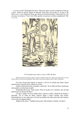 15 
— e tu vens a mim?" Respondeu-lhe Jesus: "Deixa por agora; convém cumprirmos tudo que é justo". Então ele deixou. Depois de batizado, Jesus logo saiu da água. E eis que se lhe abriu o céu, e viu o Espírito de Deus, que descia em forma de pomba e vinha sobre ele; e do céu uma voz clamava: "Este é meu Filho querido, no qual pus a minha complacência" (Mt. 3, 13-17). 
18. O tentador quer saber se Jesus é Filho de Deus 
Depois de 40 dias de rigoroso jejum no deserto, enfrentou Jesus com o diabo, que queria saber se ele era Filho de Deus e fez-lha diversas propostas; Jesus, porém, não aceitou nenhuma. Então o diabo o abandonou. 
Foi Jesus levado pelo Espírito ao deserto, a fim de ser tentado pelo diabo. Jejuou quarenta dias e quarenta noites. Depois teve fome. 
Então se aproximou dele o tentador e disse-lhe: "Se és Filho de Deus, manda que estas pedras se convertam em pão". 
Respondeu-lhe Jesus: "Está escrito: Nem só de pão vive o homem, mas de toda palavra que sai da boca de Deus". 
Ao que o diabo o levou à cidade santa, colocou-o sobre o pináculo do templo e disse-lhe: "Se és Filho de Deus, lança-te daqui a baixo; porque está escrito: Recomendou-te a seus anjos que te levem nas palmas das mãos, para que não tropeces com os pés em alguma pedra". 
Replicou-lhe Jesus: "Também está escrito: Não tentarás o Senhor, teu Deus".  