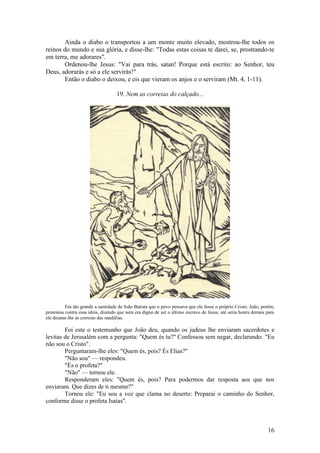 16 
Ainda o diabo o transportou a um monte muito elevado, mostrou-lhe todos os reinos do mundo e sua glória, e disse-lhe: "Todas estas coisas te darei, se, prostrando-te em terra, me adorares". 
Ordenou-lhe Jesus: "Vai para trás, satan! Porque está escrito: ao Senhor, teu Deus, adorarás e só a ele servirás!" 
Então o diabo o deixou, e eis que vieram os anjos e o serviram (Mt. 4, 1-11). 
19. Nem as correias do calçado... 
Era tão grande a santidade de João Batista que o povo pensava que ele fosse o próprio Cristo. João, porém, protestou contra essa ideia, dizendo que nem era digno de ser o último escravo de Jesus; até seria honra demais para ele desatar-lhe as correias das sandálias. 
Foi este o testemunho que João deu, quando os judeus lhe enviaram sacerdotes e levitas de Jerusalém com a pergunta: "Quem és tu?" Confessou sem negar, declarando: "Eu não sou o Cristo". 
Perguntaram-lhe eles: "Quem és, pois? És Elias?" 
"Não sou" — respondeu. 
"És o profeta?" 
"Não" — tornou ele. 
Responderam eles: "Quem és, pois? Para podermos dar resposta aos que nos enviaram. Que dizes de ti mesmo?" 
Tornou ele: "Eu sou a voz que clama no deserto: Preparai o caminho do Senhor, conforme disse o profeta Isaías".  