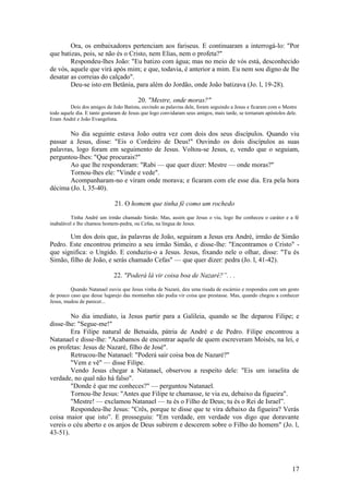 17 
Ora, os embaixadores pertenciam aos fariseus. E continuaram a interrogá-lo: "Por que batizas, pois, se não és o Cristo, nem Elias, nem o profeta?" 
Respondeu-lhes João: "Eu batizo com água; mas no meio de vós está, desconhecido de vós, aquele que virá após mim; e que, todavia, é anterior a mim. Eu nem sou digno de lhe desatar as correias do calçado". 
Deu-se isto em Betânia, para além do Jordão, onde João batizava (Jo. l, 19-28). 
20. "Mestre, onde moras?" 
Dois dos amigos de João Batista, ouvindo as palavras dele, foram seguindo a Jesus e ficaram com o Mestre todo aquele dia. E tanto gostaram de Jesus que logo convidaram seus amigos, mais tarde, se tornaram apóstolos dele. Eram André e João Evangelista. 
No dia seguinte estava João outra vez com dois dos seus discípulos. Quando viu passar a Jesus, disse: "Eis o Cordeiro de Deus!" Ouvindo os dois discípulos as suas palavras, logo foram em seguimento de Jesus. Voltou-se Jesus, e, vendo que o seguiam, perguntou-lhes: "Que procurais?" 
Ao que lhe responderam: "Rabi — que quer dizer: Mestre — onde moras?" 
Tornou-lhes ele: "Vinde e vede". 
Acompanharam-no e viram onde morava; e ficaram com ele esse dia. Era pela hora décima (Jo. l, 35-40). 
21. O homem que tinha fé como um rochedo 
Tinha André um irmão chamado Simão. Mas, assim que Jesus o viu, logo lhe conheceu o caráter e a fé inabalável e lhe chamou homem-pedra, ou Cefas, na língua de Jesus. 
Um dos dois que, às palavras de João, seguiram a Jesus era André, irmão de Simão Pedro. Este encontrou primeiro a seu irmão Simão, e disse-lhe: "Encontramos o Cristo" - que significa: o Ungido. E conduziu-o a Jesus. Jesus, fixando nele o olhar, disse: "Tu és Simão, filho de João, e serás chamado Cefas" — que quer dizer: pedra (Jo. l, 41-42). 
22. "Poderá lá vir coisa boa de Nazaré?”. . . 
Quando Natanael ouviu que Jesus vinha de Nazaré, deu uma risada de escárnio e respondeu com um gesto de pouco caso que desse lugarejo das montanhas não podia vir coisa que prestasse. Mas, quando chegou a conhecer Jesus, mudou de parecer... 
No dia imediato, ia Jesus partir para a Galileia, quando se lhe deparou Filipe; e disse-lhe: "Segue-me!" 
Era Filipe natural de Betsaida, pátria de André e de Pedro. Filipe encontrou a Natanael e disse-lhe: "Acabamos de encontrar aquele de quem escreveram Moisés, na lei, e os profetas: Jesus de Nazaré, filho de José". 
Retrucou-lhe Natanael: "Poderá sair coisa boa de Nazaré?" 
"Vem e vê" — disse Filipe. 
Vendo Jesus chegar a Natanael, observou a respeito dele: "Eis um israelita de verdade, no qual não há falso". 
"Donde é que me conheces?" — perguntou Natanael. 
Tornou-lhe Jesus: "Antes que Filipe te chamasse, te via eu, debaixo da figueira". 
"Mestre! — exclamou Natanael — tu és o Filho de Deus; tu és o Rei de Israel”. 
Respondeu-lhe Jesus: "Crês, porque te disse que te vira debaixo da figueira? Verás coisa maior que isto”. E prosseguiu: "Em verdade, em verdade vos digo que doravante vereis o céu aberto e os anjos de Deus subirem e descerem sobre o Filho do homem" (Jo. l, 43-51). 
 