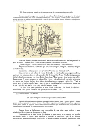18 
23. Jesus assiste a uma festa de casamento e faz converter água em vinho 
Casavam-se uns jovens, que eram parentes da mãe de Jesus. Maria foi ajudar nos preparativos da festa, a qual durava ao menos três dias. Foram convidados também Jesus e seus discípulos. Durante o jantar acabou o vinho, e Jesus, advertido por sua mãe, converteu em ótimo vinho uns 600 litros de água. Mostrou assim o seu poder divino e a sua humana caridade. 
Três dias depois, celebravam-se umas bodas em Caná da Galileia. Estava presente a mãe de Jesus. Também Jesus e seus discípulos foram convidados às bodas. 
Quando chegou a faltar o vinho, disse-lhe a mãe de Jesus: "Não têm vinho". 
Respondeu-lhe Jesus: "Senhora, que tem isso comigo e contigo? Ainda não chegou a minha hora". 
Disse então a mãe de Jesus aos serventes: "Fazei o que ele vos disser". 
Ora, estavam aí seis talhas de pedra, destinadas às purificações usadas pelos judeus, cabendo em cada uma dois ou três almudes (1). Ordenou-lhes Jesus: "Enchei de água estas talhas". Encheram-nas até em cima. Então lhes disse: "Tirai agora e levai ao mestre-sala". Levaram-na. O mestre-sala provou a água feita vinho, e não sabia donde era; só o sabiam os serventes que tinham tirado a água. O mestre-sala chamou o esposo e disse-lhe: "Toda a gente serve primeiro o vinho bom, e, depois que os convidados beberam bastante, apresenta o que é inferior; tu, porém, reservaste o vinho bom até agora". 
Com isto deu Jesus princípio a seus feitos poderosos, em Caná da Galileia; manifestou a sua glória, e os seus discípulos creram nele (Jo. 2, 1-11). 
(1) 1 almude oriental = 35-40 litros. 
24. Jesus não quer saber de negócios na casa de Deus 
O templo de Jerusalém era cercado duma extensa área, onde se podiam vender e comprar animais e objetos para os sacrifícios que então era costume oferecer a Deus. Alguns negociantes, porém, para fazer melhores negócios e chamar maior número de fregueses, tanto se aproximaram do santuário que incomodavam aos que queriam orar tranquilamente. Jesus, quando viu este abuso, expulsou os negociantes. 
Desceu Jesus a Cafarnaum, em companhia de sua mãe, seus irmãos e seus discípulos. Demoraram-se aí uns poucos dias. 
Estava próxima a festa pascal dos judeus; e Jesus subiu a Jerusalém. No templo encontrou gente a vender bois, ovelhas e pombas; e cambistas, que lá se tinham estabelecido. Fez um azorrague de cordas e expulsou-os todos do templo, juntamente com  