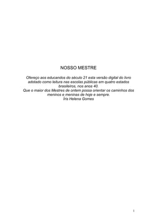 1 
NOSSO MESTRE 
Ofereço aos educandos do século 21 esta versão digital do livro adotado como leitura nas escolas públicas em quatro estados brasileiros, nos anos 40. 
Que o maior dos Mestres de ontem possa orientar os caminhos dos meninos e meninas de hoje e sempre. 
Íris Helena Gomes  