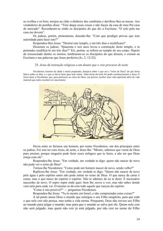 19 
as ovelhas e os bois; arrojou ao chão o dinheiro dos cambistas e derribou-lhes as mesas. Aos vendedores de pombas disse: "Tirai daqui essas coisas e não façais da casa de meu Pai casa de mercado". Recordaram-se então os discípulos do que diz a Escritura: "O zelo pela tua casa me devora". 
Os judeus, porém, protestaram, dizendo-lhe: "Com que prodígio provas que tens autoridade para fazer isto?" 
Respondeu-lhes Jesus: "Destruí este templo, e em três dias o reedificarei". 
Disseram os judeus: "Quarenta e seis anos levou a construção deste templo, e tu pretendes reedificá-lo em três dias?" Ele, porém, se referia ao templo de seu corpo. Depois de ressuscitado dentre os mortos, lembraram-se os discípulos do que dissera, e creram na Escritura e nas palavras que Jesus proferira (Jo. 2, 12-22). 
25. Jesus dá instrução religiosa a um doutor que o veio procurar de noite 
Nicodemos, homem de idade e muito preparado, desejava saber o que era o "reino de Deus" de que Jesus falava todos os dias, e o que se devia fazer para nele entrar. Altas horas da noite foi pedir esclarecirnentos a Jesus. E Jesus disse a Nicodemos que, para pertencer ao reino de Deus, era preciso receber uma vida espiritual além da vida material que todos recebem no nascimento. 
Havia entre os fariseus um homem, por nome Nicodemos, um dos principais entre os judeus. Foi este ter com Jesus, de noite, e disse-lhe: "Mestre, sabemos que vieste de Deus para ensinar; porque ninguém pode fazer esses milagres que tu fazes, a não ser que Deus esteja com ele". 
Respondeu-lhe Jesus: "Em verdade, em verdade te digo: quem não nascer de novo não pode ver o reino de Deus". 
Tornou-lhe Nicodemos: "Como pode um homem nascer de novo, sendo velho?" 
Replicou-lhe Jesus: "Em verdade, em verdade te digo: "Quem não nascer de novo pela água e pelo espírito santo não pode entrar no reino de Deus. O que nasce da carne é carne; mas o que nasce do espírito é espírito. Não te admires de eu te dizer: É necessário nascerdes de novo. O sopro sopra onde quer; bem lhe ouves a voz; mas não sabes donde vem nem para onde vai. O mesmo se dá com todo aquele que nasceu do espírito. 
"Como é isto possível?" — perguntou Nicodemos. 
Respondeu-lhe Jesus: "Tu és mestre em Israel, e não compreendes estas coisas?" 
A tal ponto amou Deus o mundo que entregou o seu Filho unigênito, para que todo o que nele crer não pereça, mas tenha a vida eterna. Porquanto, Deus não enviou seu Filho ao mundo para julgar o mundo; mas para que o mundo se salve por ele. Quem nele crer não será julgado; mas quem não crer já está julgado, por não crer no nome do Filho  