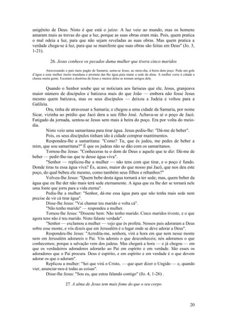 20 
unigênito de Deus. Nisto é que está o juízo: A luz veio ao mundo, mas os homens amaram mais as trevas do que a luz, porque as suas obras eram más. Pois, quem pratica o mal odeia a luz, para que não sejam reveladas as suas obras. Mas quem pratica a verdade chega-se à luz, para que se manifeste que suas obras são feitas em Deus" (Jo. 3, 1-21). 
26. Jesus conhece os pecados duma mulher que tivera cinco maridos 
Atravessando o país meio pagão de Samaria, senta-se Jesus, ao meio-dia, à beira dum poço. Pede um gole d’água a uma mulher muito mundana e promete dar-lhe água para matar a sede da alma. A mulher corre à cidade e chama muita gente. Escutam a doutrina de Jesus e muitos deles se tornam amigos dele. 
Quando o Senhor soube que se noticiara aos fariseus que ele, Jesus, granjeava maior número de discípulos e batizava mais do que João — embora não fosse Jesus mesmo quem batizava, mas os seus discípulos — deixou a Judeia e voltou para a Galileia. 
Ora, tinha de atravessar a Samaria; e chegou a uma cidade da Samaria, por nome Sicar, vizinha ao prédio que Jacó dera a seu filho José. Achava-se aí o poço de Jacó. Fatigado da jornada, sentou-se Jesus sem mais à beira do poço. Era por volta do meio- dia. 
Nisto veio uma samaritana para tirar água. Jesus pediu-lhe: "Dá-me de beber". 
Pois, os seus discípulos tinham ido à cidade comprar mantimentos. 
Respondeu-lhe a samaritana: "Como? Tu, que és judeu, me pedes de beber a mim, que sou samaritana?" É que os judeus não se dão com os samaritanos. 
Tornou-lhe Jesus: "Conheceras tu o dom de Deus e aquele que te diz: Dá-me de beber — pedir-lhe-ias que te desse água viva". 
"Senhor — replicou-lhe a mulher — não tens com que tirar, e o poço é fundo. Donde tiras tu essa água viva? És, acaso, maior do que nosso pai Jacó, que nos deu este poço, do qual bebeu ele mesmo, como também seus filhos e rebanhos?" 
Volveu-lhe Jesus: "Quem bebe desta água tornará a ter sede; mas, quem beber da água que eu lhe der não mais terá sede eternamente. A água que eu lhe der se tornará nele uma fonte que jorra para a vida eterna". 
Pediu-lhe a mulher: "Senhor, dá-me essa água para que não tenha mais sede nem precise de vir cá tirar água". 
Disse-lhe Jesus: "Vai chamar teu marido e volta cá". 
"Não tenho marido" — respondeu a mulher. 
Tornou-lhe Jesus: "Disseste bem: Não tenho marido. Cinco maridos tiveste, e o que agora tens não é teu marido. Nisto falaste verdade". 
"Senhor — exclamou a mulher — vejo que és profeta. Nossos pais adoraram a Deus sobre esse monte, e vós dizeis que em Jerusalém é o lugar onde se deve adorar a Deus". 
Respondeu-lhe Jesus: "Acredita-me, senhora, virá a hora em que nem nesse monte nem em Jerusalém adorareis o Pai. Vós adorais o que desconheceis; nós adoramos o que conhecemos; porque a salvação vem dos judeus. Mas chegará a hora — e já chegou — em que os verdadeiros adoradores adorarão ao Pai em espírito e em verdade. São esses os adoradores que o Pai procura. Deus é espírito, e em espírito e em verdade é o que devem adorar os que o adoram". 
Replicou a mulher: "Sei que virá o Cristo, — que quer dizer o Ungido — e, quando vier, anunciar-nos-á todas as coisas". 
Disse-lhe Jesus: "Sou eu, que estou falando contigo" (Jo. 4, 1-26) . 
27. A alma de Jesus tem mais fome do que o seu corpo 
 