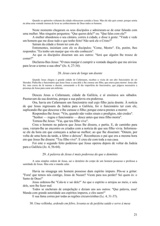 21 
Quando os apóstolos voltaram da cidade ofereceram comida a Jesus. Mas ele não quis comer, porque sentia na alma uma vontade imensa de levar ao conhecimento de Deus todos os homens. 
Neste momento chegaram os seus discípulos e admiraram-se de estar falando com uma mulher. Mas ninguém perguntou: "Que queres dela?" ou: "Que falas com ela?" 
A mulher abandonou o seu cântaro, correu à cidade, e disse à gente: "Vinde e vede um homem que me disse tudo o que tenho feito! Não será ele o Cristo?" 
Saíram da cidade e foram ter com ele. 
Entrementes, insistiam com ele os discípulos: "Come, Mestre". Ele, porém, lhes respondeu: "Eu tenho um manjar que vós não conheceis". 
Ao que os discípulos disseram uns aos outros: "Será que alguém lhe trouxe de comer?" 
Declarou-lhes Jesus: "O meu manjar é cumprir a vontade daquele que me enviou para levar a termo a sua obra" (Jo. 4, 27-34). 
28. Jesus cura de longe um doente 
Quando Jesus chegou à grande cidade de Cafarnaum, recebeu a visita de um alto funcionário do rei Herodes. Pedia-lhe o funcionário que Jesus fosse a casa dele e lhe curasse um filho, que estava para morrer. Jesus não foi, mas curou de lá mesma o doente, censurando a fé tão imperfeita do funcionário, que julgava necessária a presença de Jesus para curar um enfermo. 
Desceu Jesus a Cafarnaum, cidade da Galileia, e aí ensinava aos sábados. Pasmavam da sua doutrina, porque a sua palavra era poderosa. 
Ora, havia em Cafarnaum um funcionário real cujo filho jazia doente. À notícia de que Jesus regressara da Judeia para a Galileia, foi o funcionário ter com ele, suplicando-lhe que descesse e lhe curasse o filho; porque estava prestes a morrer. 
Respondeu-lhe Jesus: "Vós, quando não vedes sinais e prodígios, não credes". 
"Senhor — rogou o funcionário — desce antes que meu filho morra". 
Tornou-lhe Jesus: "Vai, que teu filho vive". 
Creu o homem na palavra que Jesus lhe dissera, e partiu. E, de caminho para casa, vieram-lhe ao encontro os criados com a notícia de que seu filho vivia. Informou- se ele da hora em que começara a achar-se melhor; ao que lhe disseram: "Ontem, por volta de uma hora da tarde, a febre o deixou". Reconheceu o pai que era a mesma hora em que Jesus lhe dissera: "Teu filho vive". E creu ele com toda a sua casa. 
Foi este o segundo feito poderoso que Jesus operou depois de voltar da Judeia para a Galileia (Jo. 4, 56-64). 
29. A palavra de Jesus é mais poderosa do que o demônio 
A uma simples ordem de Jesus, sai o demônio do corpo de um homem possesso e professa a santidade de Jesus. Mas este o manda calar. 
Havia na sinagoga um homem possesso dum espírito impuro. Pôs-se a gritar: "Fora! que temos nós contigo, Jesus de Nazaré? Vieste para nos perder? Sei quem és: o Santo de Deus!" 
Jesus ordenou-lhe "Cala-te e sai dele!" Ao que o espírito o arrojou ao meio, e saiu dele, sem lhe fazer mal. 
Todos se encheram de estupefação e diziam uns aos outros: "Que palavra, essa! Manda com grande autoridade aos espíritos impuros, e eles saem!" 
E sua fama correu por todas as regiões circunvizinhas (Lc. 4, 31-37). 
30. Uma velhinha, ardendo em febre, levanta-se de perfeita saúde e serve à mesa  