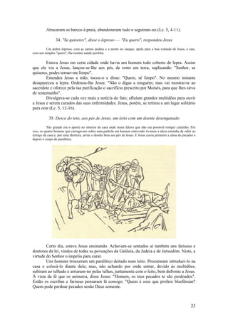 23 
Atracaram os barcos à praia, abandonaram tudo e seguiram-no (Lc. 5, 4-11). 
34. "Se quiseres", disse o leproso — "Eu quero", respondeu Jesus 
Um pobre leproso, com as carnes podres e a morte no sangue, apela para a boa vontade de Jesus, e este, com um simples "quero", lhe restitui saúde perfeita. 
Estava Jesus em certa cidade onde havia um homem todo coberto de lepra. Assim que ele viu a Jesus, lançou-se-Ihe aos pés, de rosto em terra, suplicando: "Senhor, se quiseres, podes tornar-me limpo". 
Estendeu Jesus a mão, tocou-o e disse: "Quero, sé limpo". No mesmo instante desapareceu a lepra. Ordenou-lhe Jesus: "Não o digas a ninguém; mas vai mostrar-te ao sacerdote e oferece pela tua purificação o sacrifício prescrito por Moisés, para que lhes sirva de testemunho". 
Divulgava-se cada vez mais a notícia do fato; afluíam grandes multidões para ouvir a Jesus e serem curados das suas enfermidades. Jesus, porém, se retirou a um lugar solitário para orar (Lc. 5, 12-16). 
35. Desce do teto, aos pés de Jesus, um leito com um doente desenganado 
Tão grande era o aperto no interior da casa onde Jesus falava que não era possível romper caminho. Por isso, os quatro homens que carregavam sobre uma padiola um homem entrevado tiveram a ideia estranha de subir ao terraço da casa e, por uma abertura, arriar o doente bem aos pés de Jesus. E Jesus curou primeiro a alma do pecador e depois o corpo do paralítico. 
Certo dia, estava Jesus ensinando. Achavam-se sentados aí também uns fariseus e doutores da lei, vindos de todas as povoações da Galileia, da Judeia e de Jerusalém. Nisto, a virtude do Senhor o impeliu para curar. 
Uns homens trouxeram um paralítico deitado num leito. Procuraram introduzi-lo na casa e colocá-lo diante dele; mas, não achando por onde entrar, devido às multidões, subiram ao telhado e arriaram-no pelas telhas, juntamente com o leito, bem defronte a Jesus. À vista da fé que os animava, disse Jesus: "Homem, os teus pecados te são perdoados". Então os escribas e fariseus pensaram lá consigo: "Quem é esse que profere blasfêmias? Quem pode perdoar pecados senão Deus somente.  