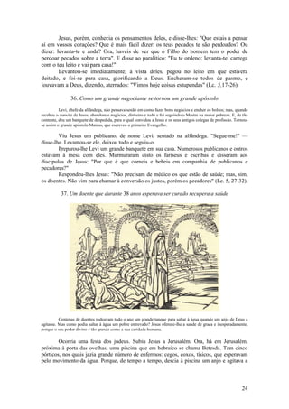 24 
Jesus, porém, conhecia os pensamentos deles, e disse-lhes: "Que estais a pensar aí em vossos corações? Que é mais fácil dizer: os teus pecados te são perdoados? Ou dizer: levanta-te e anda? Ora, haveis de ver que o Filho do homem tem o poder de perdoar pecados sobre a terra". E disse ao paralítico: "Eu te ordeno: levanta-te, carrega com o teu leito e vai para casa!" 
Levantou-se imediatamente, à vista deles, pegou no leito em que estivera deitado, e foi-se para casa, glorificando a Deus. Encheram-se todos de pasmo, e louvavam a Deus, dizendo, aterrados: "Vimos hoje coisas estupendas" (Lc. 5,17-26). 
36. Como um grande negociante se tornou um grande apóstolo 
Levi, chefe da alfândega, não pensava senão em como fazer bons negócios e encher os bolsos; mas, quando recebeu o convite de Jesus, abandonou negócios, dinheiro e tudo e foi seguindo o Mestre na maior pobreza. E, de tão contente, deu um banquete de despedida, para o qual convidou a Jesus e os seus antigos colegas de profissão. Tornou- se assim o grande apóstolo Mateus, que escreveu o primeiro Evangelho. 
Viu Jesus um publicano, de nome Levi, sentado na alfândega. "Segue-me!" — disse-lhe. Levantou-se ele, deixou tudo e seguiu-o. 
Preparou-lhe Levi um grande banquete em sua casa. Numerosos publicanos e outros estavam à mesa com eles. Murmuraram disto os fariseus e escribas e disseram aos discípulos de Jesus: "Por que é que corneis e bebeis em companhia de publicanos e pecadores?" 
Respondeu-lhes Jesus: "Não precisam de médico os que estão de saúde; mas, sim, os doentes. Não vim para chamar à conversão os justos, porém os pecadores" (Lc. 5, 27-32). 
37. Um doente que durante 38 anos esperava ser curado recupera a saúde 
Centenas de doentes rodeavam todo o ano um grande tanque para saltar à água quando um anjo de Deus a agitasse. Mas como podia saltar à água um pobre entrevado? Jesus oferece-lhe a saúde de graça e inesperadamente, porque o seu poder divino é tão grande como a sua caridade humana. 
Ocorria uma festa dos judeus. Subiu Jesus a Jerusalém. Ora, há em Jerusalém, próxima à porta das ovelhas, uma piscina que em hebraico se chama Betesda. Tem cinco pórticos, nos quais jazia grande número de enfermos: cegos, coxos, tísicos, que esperavam pelo movimento da água. Porque, de tempo a tempo, descia à piscina um anjo e agitava a  
