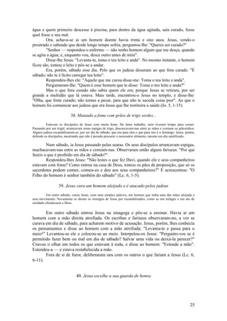 25 
água e quem primeiro descesse à piscina, para dentro da água agitada, saía curado, fosse qual fosse o seu mal. 
Ora, achava-se aí um homem doente havia trinta e oito anos. Jesus, vendo-o prostrado e sabendo que desde longo tempo sofria, perguntou-lhe: "Queres ser curado?" 
"Senhor — respondeu o enfermo — não tenho homem algum que me desça, quando se agita a água; e, enquanto vou, desce outro antes de mim". 
Disse-lhe Jesus: "Levanta-te, toma o teu leito e anda". No mesmo instante, o homem ficou são, tomou o leito e pôs-se a andar. 
Era, porém, sábado esse dia. Pelo que os judeus disseram ao que fora curado. "É sábado; não te é lícito carregar teu leito". 
Respondeu-lhes ele: "Aquele que me curou disse-me: Toma o teu leito e anda". 
Perguntaram-lhe: "Quem é esse homem que te disse: Toma o teu leito e anda?" 
Mas o que fora curado não sabia quem ele era; porque Jesus se retirara, por ser grande a multidão que lá estava. Mais tarde, encontrou-o Jesus no templo, e disse-lhe: "Olha, que foste curado; não tornes a pecar, para que não te suceda coisa pior". Ao que o homem foi comunicar aos judeus que era Jesus que lhe restituíra a saúde (Jo. 5, 1-15). 
38. Matando a fome com grãos de trigo verdes... 
Estavam os discípulos de Jesus com muita fome. De tanto trabalho, nem tiveram tempo para comer. Passando por um trigal, arrancavam umas espigas de trigo, descascavam-nas entre as mãos e comiam os grãozinhos. Alguns judeus escandalizaram-se, por ser dia de sábado, que era para eles o que para nós é o domingo. Jesus, porém, defende os discípulos, mostrando que não é pecado procurar o necessário alimento, mesmo em dia santificado. 
Num sábado, ia Jesus passando pelas searas. Os seus discípulos arrancavam espigas, machucavam-nas entre as mãos e comiam-nas. Observaram então alguns fariseus: "Por que fazeis o que é proibido em dia de sábado?". 
Respondeu-lhes Jesus: "Não lestes o que fez Davi, quando ele e seus companheiros estavam com fome? Como entrou na casa de Deus, tomou os pães de proposição, que só os sacerdotes podem comer, comeu-os e deu aos seus companheiros?" E acrescentou: "O Filho do homem é senhor também do sábado" (Lc. 6, 1-5). 
39. Jesus cura um homem aleijado e é atacado pelos judeus 
Em outro sábado, curou Jesus, com uma simples palavra, um homem que tinha uma das mãos aleijada e sem movimento. Novamente se deram os inimigos de Jesus por escandalizados, como se um milagre e um ato de caridade ofendessem a Deus. 
Em outro sábado entrou Jesus na sinagoga e pôs-se a ensinar. Havia aí um homem com a mão direita atrofiada. Os escribas e fariseus observaram-no, a ver se curava em dia de sábado, para acharem motivo de acusação. Jesus, porém, lhes conhecia os pensamentos e disse ao homem com a mão atrofiada: "Levanta-te e passa para o meio!" Levantou-se ele e colocou-se ao meio. Interpelou-os Jesus: "Pergunto-vos se é permitido fazer bem ou mal em dia de sábado? Salvar uma vida ou deixá-la perecer?" Cravou o olhar em todos os que estavam à roda, e disse ao homem: "Estende a mão". Estendeu-a — e estava restabelecida a mão. 
Fora de si de furor, deliberaram uns com os outros o que fariam a Jesus (Lc. 6, 6-11). 
40. Jesus escolhe a sua guarda de honra 
 