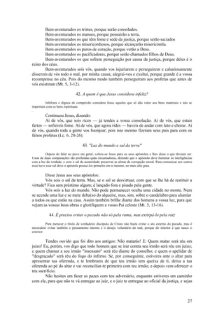 27 
Bem-aventurados os tristes, porque serão consolados. 
Bem-aventurados os mansos, porque possuirão a terra, 
Bem-aventurados os que têm fome e sede da justiça, porque serão saciados 
Bem-aventurados os misericordiosos, porque alcançarão misericórdia. 
Bem-aventurados os puros de coração, porque verão a Deus. 
Bem-aventurados os pacificadores, porque serão chamados filhos de Deus. 
Bem-aventurados os que sofrem perseguição por causa da justiça, porque deles é o reino dos céus. 
Bem-aventurados sois vós, quando vos injuriarem e perseguirem e caluniosamente disserem de vós todo o mal, por minha causa; alegrai-vos e exultai, porque grande é a vossa recompensa no céu. Pois do mesmo modo também perseguiram aos profetas que antes de vós existiram (Mt. 5, 3-12). 
42. A quem é que Jesus considera infeliz? 
Infelizes e dignos de compaixão considera Jesus aqueles que só dão valor aos bens materiais e não se importam com os bens espirituais 
. 
Continuou Jesus, dizendo: 
Ai de vós, que sois ricos — já tendes a vossa consolação. Ai de vós, que estais fartos — sofrereis fome. Ai de vós, que agora rides — haveis de andar com luto e chorar. Ai de vós, quando toda a gente vos lisonjear; pois isto mesmo fizeram seus pais para com os falsos profetas (Lc. 6, 20-26). 
43. "Luz do mundo e sal da terra" 
Depois de falar ao povo em geral, voltou-se Jesus para os seus apóstolos e lhes disse o que deviam ser. Usou de duas comparações tão profundas quão encantadoras, dizendo que o apóstolo deve iluminar as inteligências com a luz da verdade, e com o sal da austeridade preservar as almas da corrupção moral. Para comunicar aos outros essa luz e esse sal deve o apóstolo possuí-los primeiro em si mesmo, no mais alto grau. 
Disse Jesus aos seus apóstolos: 
Vós sois o sal da terra. Mas, se o sal se desvirtuar, com que se lhe há de restituir a virtude? Fica sem préstimo algum; é lançado fora e pisado pela gente. 
Vós sois a luz do mundo. Não pode permanecer oculta uma cidade no monte. Nem se acende uma luz e se mete debaixo do alqueire, mas, sim, sobre o candelabro para alumiar 
a todos os que estão na casa. Assim também brilhe diante dos homens a vossa luz, para que vejam as vossas boas obras e glorifiquem a vosso Pai celeste (Mt. 5, 13-16). 
44. É preciso evitar o pecado não só pela rama, mas extirpá-lo pela raiz 
Para merecer o título de verdadeiro discípulo de Cristo não basta evitar o ato externo do pecado, mas é necessário evitar também o pensamento interno e o desejo voluntário do mal, porque do interior é que nasce o exterior. 
Tendes ouvido que foi dito aos antigos: Não matarás! E: Quem matar será réu em juízo! Eu, porém, vos digo que todo homem que se irar contra seu irmão será réu em juízo; e quem chamar a seu irmão "insensato" será réu diante do conselho; e quem o apelidar de "desgraçado" será réu do fogo do inferno. Se, por conseguinte, estiveres ante o altar para apresentar tua oferenda, e te lembrares de que teu irmão tem queixa de ti, deixa a tua oferenda ao pé do altar e vai reconciliar-te primeiro com teu irmão; e depois vem oferecer o teu sacrifício. 
Não hesites em fazer as pazes com teu adversário, enquanto estiveres em caminho com ele, para que não te vá entregar ao juiz, e o juiz te entregue ao oficial da justiça, e sejas  