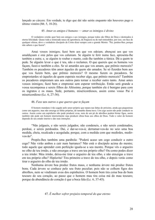 28 
lançado ao cárcere. Em verdade, te digo que daí não sairás enquanto não houveres pago o último vintém (Mt. 5, 18-26). 
45. Amar os amigos é humano — amar os inimigos é divino 
O verdadeiro cristão quer bem aos amigos e aos inimigos, porque todos são filhos de Deus e destinados à eterna felicidade. Quase toda a inimizade nasce da ignorância, da fraqueza ou de mal-entendidos; por isso, em face de qualquer ofensa, deve o verdadeiro discípulo de Cristo dizer sempre com o grande Mestre: "Pai, perdoa-lhes, porque não sabem o que fazem". 
Amai vossos inimigos; fazei bem aos que vos odeiam; abençoai aos que vos amaldiçoam e orai pelos que vos caluniam. Se alguém te ferir numa face, apresenta-lhe também a outra; e, se alguém te roubar o manto, cede-lhe também a túnica. Dá a quem te pede. Se alguém levar o que é teu, não o reclames. O que quereis que os homens vos façam, fazei-o também a eles. Se só amardes aos que vos amam, que prêmio mereceis? Também os pecadores têm amor àqueles de quem são amados. Se só fizerdes bem aos que vos fazem bem, que prêmio mereceis? O mesmo fazem os pecadores. Se emprestardes só àqueles de quem esperais receber algo, que prêmio mereceis? Também os pecadores emprestam uns aos outros para tornar a receber outro tanto. Amai antes vossos inimigos; fazei bem e emprestai sem esperar retribuição. Então será grande a vossa recompensa e sereis filhos do Altíssimo, porque também ele é benigno para com os ingratos e os maus. Sede, portanto, misericordiosos, assim como vosso Pai é misericordioso (Lc. 6, 27-36). 
46. Fase aos outros o que queres que te façam 
O homem mundano é tão cegado pelo amor-próprio que repara nas faltas do próximo, ainda que pequeninas como um argueiro, mas não enxerga as faltas próprias, do tamanho duma trave. Um cego assim não pode conduzir os outros. Assim como um espinheiro não pode produzir uvas, nem de um pé de abrolhos podem brotar figos, assim também não pode um homem interiormente mau produzir obras boas aos olhos de Deus. Todo o valor do homem depende do seu estado interior e das suas intenções. 
“Não julgueis, e não sereis julgados; não condeneis, e não sereis condenados; perdoai, e sereis perdoados. Dai, e dar-se-vos-á; derramar-vos-ão no seio uma boa medida, cheia, recalcada e acogulada; porque, com a medida com que medirdes, medir- vos-ão". 
Propôs-lhes também uma parábola: "Poderá acaso um cego conduzir a outro cego? Não virão ambos a cair num barranco? Não está o discípulo acima do mestre; todo aquele que aprender com perfeição iguala-se a seu mestre. Porque vês o argueiro no olho de teu irmão, e não enxergas a trave em teu próprio olho? Ou como podes dizer a teu irmão: Meu irmão, deixa-me tirar o argueiro de teu olho, e não enxergas a trave em teu próprio olho? Hipócrita! Tira primeiro a trave do teu olho, e depois verás como tirar o argueiro do olho de teu irmão. 
Nenhuma árvore boa produz frutos maus, e nenhuma árvore má produz frutos bons. Cada árvore se conhece pelo seu fruto peculiar; pois não se colhem figos dos abrolhos, nem se vindimam uvas dos espinheiros. O homem bom tira coisa boa do bom tesouro do seu coração, ao passo que o homem mau tira coisa má do mau tesouro; porque da abundância do coração é que a boca fala (Lc. 6, 37-45). 
47. É melhor sofrer prejuízo temporal do que eterno 
 