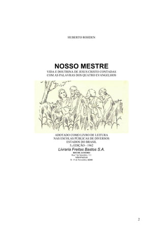 2 
HUBERTO ROHDEN 
NOSSO MESTRE 
VIDA E DOUTRINA DE JESUS CRISTO CONTADAS 
COM AS PALAVRAS DOS QUATRO EVANGELHOS 
ADOTADO COMO LIVRO DE LEITURA 
NAS ESCOLAS PÚBLICAS DE DIVERSOS 
ESTADOS DO BRASIL 
5.a EDIÇÃO - 1962 
Livraria Freitas Bastos S.A. 
RIO DE JANEIRO 
Rua 7 de Setembro, 111 
SÃO PAULO 
R. 15 de Novembro, 62/6S 
 