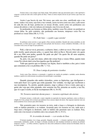 30 
Ensinou Jesus a seus amigos uma linda oração. Nela pedimos tudo que precisamos para a vida espiritual e corporal; e acima de tudo está a maior glória de Deus. Todas as outras orações devem ter por norma a que Jesus nos ensinou. 
Assim é que haveis de orar: Pai nosso, que estás nos céus; santificado seja o teu nome; venha o teu reino; seja feita a tua vontade, assim na terra como nos céus; o pão nosso de cada dia nos dá hoje; perdoa-nos as nossas dívidas, assim como nós perdoamos aos nossos devedores; e não nos induzas em tentação; mas livra-nos do mal... 
Se perdoardes aos homens as faltas deles, também vosso Pai celeste vos perdoará as vossas faltas. Se, pelo contrário, não perdoardes aos homens, tampouco vosso Pai vos perdoará as vossas faltas (Mt. 6, 5-15). 
52. Pedir bem — e pedir o que convém! 
Se pedirmos como convém e o que agrada a Deus seremos atendidos. Quando não somos atendidos, ou não pedimos bem, ou Deus previu que o objeto da nossa petição não favorecia a nossa verdadeira felicidade, e ele nos concederá outra coisa em lugar da que pedíamos. 
Pedi, e dar-se-vos-á; procurai, e achareis; batei, e abrir-se-vos-á. Pois todo o que pede recebe; quem procura acha; e a quem bate abrir-se-lhe-á. Haverá entre vós quem dê a seu filho uma pedra, quando lhe pede um pão? Ou quem lhe dê uma serpente, quando lhe pede um peixe? 
Se, pois, vós, que sois maus, sabeis dar coisas boas a vossos filhos, quanto mais vosso Pai celeste dará coisa boa àqueles que lhe pedirem! 
Tudo que quereis que os homens vos façam, fazei-o também a eles; pois é nisto que consistem a lei e os profetas (Mt. 7, 7-2) . 
53. Deus é amigo de penitentes risonhos 
Assim como Deus aborrece a ostentação e vangloria em matéria de piedade e caridade, assim abomina também o espírito de exibicionismo nas práticas da mortificação e austeridade. 
Quando jejuardes não andeis tristonhos, como os hipócritas, que desfiguram o rosto para fazer ver à gente que estão jejuando. Em verdade, vos digo que receberam a sua recompensa. Tu, porém, quando jejuares, unge a cabeça e lava o rosto, para que a gente não veja que estás jejuando, mas somente teu Pai, presente ao oculto; e teu Pai, que vê o que é oculto, te há de recompensar (Mt. 6, 16-18). 
54. Tesouros materiais duram pouco — tesouros espirituais são eternos 
O homem sensato e cristão põe o maior empenho na aquisição de riquezas espirituais, como as oferece a religião de Cristo, porque são as únicas que podemos levar conosco depois da morte. Das riquezas materiais nem um átomo podemos levar conosco para além-túmulo. 
Não acumuleis para vós tesouros na terra, onde a traça e a ferrugem os destroem, onde os ladrões penetram e os roubam. Acumulai para vós tesouros no céu, onde nem a traça nem a ferrugem os destroem, onde os ladrões não penetram nem os roubam. Pois, onde está o teu tesouro aí também está o teu coração (Mt. 6, 19-21). 
55. As avenidas do mundo — e as veredas de Deus 
O homem mundano vive à larga, gozando, folgando, pecando — o homem espiritual vive em disciplina, renunciando, meditando, orando. As largas e cômodas avenidas da vida mundana terminam no abismo da perdição temporal e eterna — os trilhos estreitos e íngremes da vida cristã conduzem às alturas serenas da felicidade, neste ou no outro mundo.  