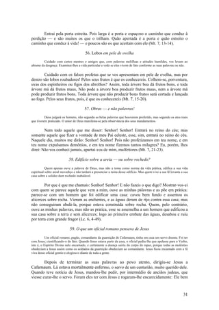 31 
Entrai pela porta estreita. Pois larga é a porta e espaçoso o caminho que conduz à perdição — e são muitos os que o trilham. Quão apertada é a porta e quão estreito o caminho que conduz à vida! — e poucos são os que acertam com ele (Mt. 7, 13-14). 
56. Lobos em pele de ovelha 
Cuidado com certos mestres e amigos que, com palavras melífluas e atitudes humildes, vos levam ao abismo da desgraça. Examinai-lhes a vida particular e vede se eles vivem de fato conforme as suas palavras ou não. 
Cuidado com os falsos profetas que se vos apresentam em pele de ovelha, mas por dentro são lobos roubadores! Pelos seus frutos é que os conhecereis. Colhem-se, porventura, uvas dos espinheiros ou figos dos abrolhos? Assim, toda árvore boa dá frutos bons, e toda árvore má dá frutos maus, Não pode a árvore boa produzir frutos maus, nem a árvore má pode produzir frutos bons. Toda árvore que não produzir bons frutos será cortada e lançada ao fogo. Pelos seus frutos, pois, é que os conhecereis (Mt. 7, 15-20). 
57. Obras — e não palavras! 
Deus julgará os homens, não segundo as belas palavras que houverem proferido, mas segundo os atos reais que tiverem praticado. O amor de Deus manifesta-se pela observância dos seus mandamentos. 
Nem todo aquele que me disser: Senhor! Senhor! Entrará no reino do céu; mas somente aquele que fizer a vontade de meu Pai celeste, esse, sim, entrará no reino do céu. Naquele dia, muitos me dirão: Senhor! Senhor! Pois não profetizamos em teu nome, e em teu nome expulsamos demônios, e em teu nome fizemos tantos milagres? Eu, porém, lhes direi: Não vos conheci jamais, apartai-vos de mim, malfeitores (Mt. 7, 21-23). 
58. Edifício sobre a areia — ou sobre rochedo? 
Quem apenas ouve a palavra de Deus, mas não a toma como norma da vida prática, edifica a sua vida espiritual sobre areal movediço e não tardará a presenciar a ruína desse edifício. Mas quem vive a sua fé levanta a sua casa sobre a solidez dum rochedo inabalável. 
Por que é que me chamais: Senhor! Senhor! E não fazeis o que digo? Mostrar-vos-ei com quem se parece aquele que vem a mim, ouve as minhas palavras e as põe em prática: parece-se com um homem que foi edificar uma casa: cavou bem fundo e assentou os alicerces sobre rocha. Vieram as enchentes, e as águas deram de rijo contra essa casa; mas não conseguiram abalá-la, porque estava construída sobre rocha. Quem, pelo contrário, ouve as minhas palavras, mas não as pratica, esse se assemelha a um homem que edificou a sua casa sobre a terra e sem alicerces; logo ao primeiro embate das águas, desabou e ruiu por terra com grande fragor (Lc. 6, 4-49). 
59. O que um oficial romano pensava de Jesus 
Um oficial romano, pagão, comandante da guarnição de Cafarnaum, tinha em casa um servo doente. Foi ter com Jesus, cientificando-o do fato. Quando Jesus estava perto da casa, o oficial pediu-lhe que apelasse para o Verbo, isto é, o Espírito Divino nele encarnado, e certamente a doença sairia do corpo do rapaz, porque todas as moléstias obedeciam a Jesus assim como os soldados da guarnição obedeciam ao comandante. Jesus ficou encantado com a fé viva desse oficial gentio e elogiou-o diante de toda a gente. 
Depois de terminar as suas palavras ao povo atento, dirigiu-se Jesus a Cafarnaum. Lá estava mortalmente enfermo, o servo de um centurião, muito querido dele. Quando teve notícia de Jesus, mandou-lhe pedir, por intermédio de anciãos judeus, que viesse curar-lhe o servo. Foram eles ter com Jesus e rogaram-lhe encarecidamente: Ele bem  