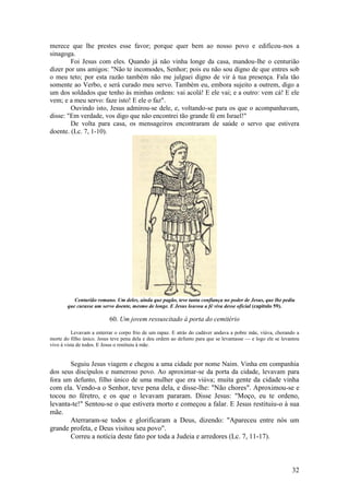 32 
merece que lhe prestes esse favor; porque quer bem ao nosso povo e edificou-nos a sinagoga. 
Foi Jesus com eles. Quando já não vinha longe da casa, mandou-lhe o centurião dizer por uns amigos: "Não te incomodes, Senhor; pois eu não sou digno de que entres sob o meu teto; por esta razão também não me julguei digno de vir à tua presença. Fala tão somente ao Verbo, e será curado meu servo. Também eu, embora sujeito a outrem, digo a um dos soldados que tenho às minhas ordens: vai acolá! E ele vai; e a outro: vem cá! E ele vem; e a meu servo: faze isto! E ele o faz". 
Ouvindo isto, Jesus admirou-se dele, e, voltando-se para os que o acompanhavam, disse: "Em verdade, vos digo que não encontrei tão grande fé em Israel!" 
De volta para casa, os mensageiros encontraram de saúde o servo que estivera doente. (Lc. 7, 1-10). 
Centurião romano. Um deles, ainda que pagão, teve tanta confiança no poder de Jesus, que lhe pediu que curasse um servo doente, mesmo de longe. E Jesus louvou a fé viva desse oficial (capítulo 59). 
60. Um jovem ressuscitado à porta do cemitério 
Levavam a enterrar o corpo frio de um rapaz. E atrás do cadáver andava a pobre mãe, viúva, chorando a morte do filho único. Jesus teve pena dela e deu ordem ao defunto para que se levantasse — e logo ele se levantou vivo à vista de todos. E Jesus o restituiu à mãe. 
Seguiu Jesus viagem e chegou a uma cidade por nome Naim. Vinha em companhia dos seus discípulos e numeroso povo. Ao aproximar-se da porta da cidade, levavam para fora um defunto, filho único de uma mulher que era viúva; muita gente da cidade vinha com ela. Vendo-a o Senhor, teve pena dela, e disse-lhe: "Não chores". Aproximou-se e tocou no féretro, e os que o levavam pararam. Disse Jesus: "Moço, eu te ordeno, levanta-te!" Sentou-se o que estivera morto e começou a falar. E Jesus restituiu-o à sua mãe. 
Aterraram-se todos e glorificaram a Deus, dizendo: "Apareceu entre nós um grande profeta, e Deus visitou seu povo". 
Correu a notícia deste fato por toda a Judeia e arredores (Lc. 7, 11-17).  
