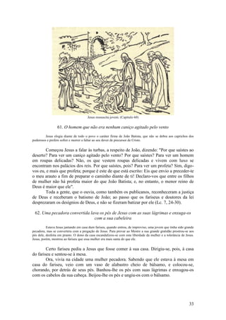 33 
Jesus ressuscita jovem. (Capítulo 60) 
61. O homem que não era nenhum caniço agitado pelo vento 
Jesus elogia diante de todo o povo o caráter firme de João Batista, que não se dobra aos caprichos dos poderosos e prefere sofrer e morrer a faltar ao seu dever de precursor de Cristo. 
Começou Jesus a falar às turbas, a respeito de João, dizendo: "Por que saístes ao deserto? Para ver um caniço agitado pelo vento? Por que saístes? Para ver um homem em roupas delicadas? Não, os que vestem roupas delicadas e vivem com luxo se encontram nos palácios dos reis. Por que saístes, pois? Para ver um profeta? Sim, digo- vos eu, e mais que profeta; porque é este de que está escrito: Eis que envio a preceder-te o meu arauto a fim de preparar o caminho diante de ti! Declaro-vos que entre os filhos de mulher não há profeta maior do que João Batista; e, no entanto, o menor reino de Deus é maior que ele". 
Toda a gente, que o ouvia, como também os publicanos, reconheceram a justiça de Deus e receberam o batismo de João; ao passo que os fariseus e doutores da lei desprezaram os desígnios de Deus, e não se fizeram batizar por ele (Lc. 7, 24-30). 
62. Uma pecadora convertida lava os pés de Jesus com as suas lágrimas e enxuga-os com a sua cabeleira 
Estava Jesus jantando em casa dum fariseu, quando entrou, de improviso, uma jovem que tinha sido grande pecadora, mas se convertera com a pregação de Jesus. Para provar ao Mestre a sua grande gratidão prostrou-se aos pés dele, desfeita em pranto. O dono da casa escandalizou-se com esta liberdade da mulher e a tolerância de Jesus. Jesus, porém, mostrou ao fariseu que essa mulher era mais santa do que ele. 
Certo fariseu pediu a Jesus que fosse comer à sua casa. Dirigiu-se, pois, à casa do fariseu e sentou-se à mesa. 
Ora, vivia na cidade uma mulher pecadora. Sabendo que ele estava à mesa em casa do fariseu, veio com um vaso de alabastro cheio de bálsamo, e colocou-se, chorando, por detrás de seus pés. Banhou-lhe os pés com suas lágrimas e enxugou-os com os cabelos da sua cabeça. Beijou-lhe os pés e ungiu-os com o bálsamo.  