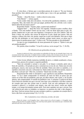 34 
À vista disso, o fariseu que o convidara pensou de si para si: "Se esse homem fosse profeta, bem saberia quem é essa mulher que o toca e de que qualidade — uma pecadora". 
"Simão — disse-lhe Jesus — tenho a dizer-te uma coisa. 
"Fala Mestre" — tornou aquele. 
"Certo credor tinha dois devedores. Um devia-lhe quinhentos denários, o outro cinquenta. Mas, não tendo eles com que pagar, perdoou-lhes ele a dívida a um e outro. Quem deles lhe terá maior amor?" 
Respondeu Simão: "Aquele, julgo, a quem mais perdoou". 
"Julgaste bem" — disse-lhe Jesus. Em seguida, voltando-se para a mulher, disse a Simão: "Vês esta mulher? Entrei em tua casa, e não me deste água para os pés; ela, porém, banhou-me os pés com suas lágrimas e enxugou-os com seus cabelos. Não me deste o beijo; ela, porém, não cessou de beijar-me os pés, desde que entrou. Não me ungiste a cabeça com óleo; ela, porém, ungiu-me os pés com bálsamo. Pelo que te digo que lhe são perdoados os seus muitos pecados, porque muito amou; ao passo que a quem menos se perdoa pouco ama". E disse a ela: "Os teus pecados te são perdoados" 
Ao que os seus companheiros de mesa pensaram de si para si: "Quem é este que até perdoa pecados?" 
Ele, porém, disse à mulher: "A tua fé te salvou; vai-te em paz" (Lc. 7, 36-50). 
63. História de uns grãozinhos de trigo 
Acontece às palavras de Jesus o que acontece aos grãozinhos de trigo que um semeador lança à terra: uns encontram terreno bom, outros ruim. A religião de Jesus é sempre a mesma, mas os terrenos em que ela cai, isto é, os corações humanos, não são todos iguais; por isso, alguns homens aproveitam as palavras divinas, e outros não. 
Como tivesse afluído numerosa multidão de povo, e cidades acudissem a Jesus, pressurosos, passou ele a propor a seguinte parábola: 
"Saiu um semeador a semear o seu grão. E, ao lançar a semente, parte caiu à beira do caminho, e foi pisada aos pés e comeram-na as aves do céu. Outra caiu em solo pedregoso, nasceu, mas secou por falta de umidade. Outra caiu entre os espinhos, e os espinhos cresceram com ela e sufocaram-na. Outra ainda caiu em bom terreno, nasceu e deu fruto a cem por um". Dito isto, exclamou: "Quem tem ouvidos, ouça!" 
Perguntaram-lhe então os discípulos o que significava esta parábola. Respondeu Jesus: "A vós é dado compreender os mistérios do reino de Deus ao passo que aos outros só se lhes fala em parábolas, para que, de olhos abertos, não vejam, e, de ouvidos abertos, não compreendam. O sentido da parábola é este: A semente é a palavra de Deus Está à beira do caminho nos que a ouvem; mas logo vem o demônio e tira-lhes a palavra do coração para que não creiam nem se salvem. Está em solo pedregoso nos que escutam a palavra e a recebem com alegria, mas não tem raízes, creem por algum tempo, e no tempo da tentação tornam atrás. Está entre espinhos nos que a ouvem, mas vão sufocá-la por entre os cuidados, as riquezas e os prazeres da vida, e não chegam a dar fruto. Está em terreno bom nos que escutam a palavra, a guardam em coração dócil e bom e dão fruto com perseverança" (Lc. 8, 4-15). 
64. A sementeira cresce silenciosa, de dia e de noite 
Depois de semear o seu Evangelho, Jesus o deixa crescer até ao fim do mundo, e o Evangelho cresce sempre, porque há dentro da religião de Jesus Cristo uma força muito grande e mais misteriosa que a vida dentro dum grãozinho que brota, cresce, floresce e frutifica. 
 