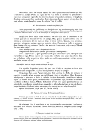 35 
Disse ainda Jesus: "Dá-se com o reino dos céus o que acontece ao homem que deita a semente ao campo. Durma ou vigie, de dia e de noite, a semente vai germinando e crescendo sem que ele o perceba. De si mesma é que a terra produz, primeiro o pé da planta, depois a espiga, e, por fim, o grão cheio dentro da espiga. E, mal aparece o fruto, logo lhe mete a foice, pois é chegado o tempo da colheita" (Mt. 4, 26-29). 
65. Erva daninha no meio da plantação 
Assim como no meio dum trigal há muita erva daninha, às vezes bem parecida com o trigo, assim vivem também na igreja de Jesus muitos cristãos que por fora parecem bons, mas por dentro são maus. Mas Deus é paciente e deixa viver os bons e os maus. Só no fim do mundo é que ele fará a grande e eterna separação. 
Propôs-lhes Jesus ainda outra parábola: "O reino dos céus é semelhante a um homem que semeou boa semente no seu campo. Mas, quando a gente dormia, veio seu inimigo e semeou joio (1) no meio do trigo; e foi-se embora. Quando, pois, cresceu a semente e começou a espigar, apareceu também o joio. Chegaram-se então os servos ao dono da casa e lhe perguntaram: "Senhor, não semeaste boa semente no teu campo? Donde lhe vem, pois, o joio?" 
Foi o inimigo que fez isto — respondeu-lhes ele. 
Perguntaram-lhe os servos: Queres que vamos e o arranquemos? 
Não — replicou ele — para que não suceda que, arrancando o joio, arranqueis com ele também o trigo. Deixai crescer um e outro até a colheita; e no tempo da colheita direi aos ceifadores: colhei primeiro o joio e atai-o em molhos para queimar; o trigo, porém, recolhei-o no meu celeiro". 
---- 
(1) O joio, antes de espigar, não se distingue do trigo. 
Em seguida, despediu o povo e foi para casa. Então se chegaram a ele os seus discípulos com este pedido: "Explica-nos a parábola do joio no campo". 
Respondeu-lhes Jesus: "Quem semeia a boa semente é o Filho do homem. O campo é o mundo; a boa semente são os filhos do reino; o joio são os filhos do mal, o inimigo que o semeou é o diabo; a colheita é o fim do mundo; os ceifadores são os anjos. Do mesmo modo que o joio se recolhe e se queima no fogo, assim há de também acontecer no fim do mundo. O Filho do homem enviará seus anjos, que reunirão do seu reino todos os sedutores e malfeitores, lançando-os à fornalha de fogo; aí haverá choro e ranger de dentes. Então os justos resplandecerão como o sol, no reino de seu Pai. 
Quem tem ouvidos, ouça!”(Mt. 13, 24-30; 36-43). 
66. Vamos à procura do tesouro misterioso! 
O homem que encontra no fundo da terra uma caixa cheia de ouro dá por bem empregado todos os seus trabalhos — e nenhum sacrifício é demasiado grande quando se trata de conhecer a religião de Jesus Cristo, que é tesouro infinitamente precioso. 
O reino dos céus é semelhante a um tesouro oculto num campo. Um homem descobriu esse tesouro, escondido, vendeu tudo que possuía e comprou aquele campo (Mt. 13 44). 
67. Pescadores de pérolas preciosas 
Quando alguém, mesmo com perigo de vida, encontra no fundo do mar uma conchinha com uma dessas pérolas de lei que valem uma fortuna julga-se um homem feliz — mais feliz ainda é aquele que encontra o reino de Deus, que vale infinitamente mais, que todas as pérolas do mundo. 
 