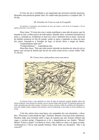 36 
O reino do céu é semelhante a um negociante que procurava pérolas preciosas. Descobriu uma pérola de grande valor, foi vender tudo que possuía e a comprou (Mt. 13 45-46). 
68. Peixinhos de Cristo na rede do Evangelho 
Os apóstolos e missionários são pescadores de Jesus que lançam a rede divina do Evangelho, a fim de apanhar almas para o reino de Deus. 
Disse Jesus: "O reino dos céus é ainda semelhante a uma rede de pescar, que foi lançada ao mar e colheu peixes de toda espécie. Quando cheia, os homens puxaram-na à praia, e, sentando-se, recolheram os bons em vasos e deitaram fora os maus. Assim há de também acontecer no fim do mundo: sairão os anjos e separarão os maus do meio dos justos, lançando-os à fornalha do fogo; aí haverá choro e ranger de dentes. Compreendestes tudo isto?" 
"Compreendemos" — responderam eles. 
Disse-lhes Jesus: "Pelo que todo mestre instruído na doutrina do reino do céu se parece com um pai de família que tira do seu cofre coisas novas e coisas velhas" (Mt. 13, 49-52). 
69. Contra Jesus nada podem ventos nem mares 
Já estavam Jesus e seus apóstolos no meio do lago de Genesaré, quando desabou sobre eles furioso temporal. Jesus dormia de cansado, mas ao mesmo tempo sabia de tudo. Os apóstolos gritavam de medo, pensando que iam todos a pique. Levantou-se Jesus, censurou a falta de confiança dos discípulos e, com uma simples ordem, acalmou num instante a terrível tempestade. É que todas as coisas obedecem ao Cristo. 
Certo dia, entrou Jesus num barco, em companhia dos seus discípulos, e disse- lhes: "Passemos à outra banda do lago". Partiram. Durante a travessia Jesus adormeceu. Desabou então uma tormenta sobre o lago, de maneira que eles ficaram cobertos das vagas e corriam perigo. Chegaram-se a ele e despertaram-no aos brados: "Mestre! Mestre! Vamos a pique!" Levantou-se Jesus e deu ordem ao vento e às águas revoltas. Acalmaram-se e fez-se uma grande bonança. Disse então aos discípulos: "Que é da vossa fé?"  