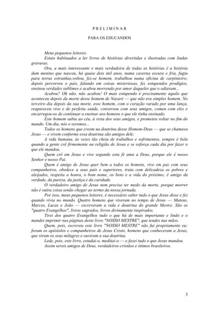 3 
P R E L I M I N A R 
PARA OS EDUCANDOS 
Meus pequenos leitores. 
Estais habituados a ler livros de histórias divertidas e ilustradas com lindas gravuras. 
Ora, a mais interessante e mais verdadeira de todas as histórias é a história dum menino que nasceu, há quase dois mil anos, numa caverna escura e fria, fugiu para terras estranhas,voltou, fez-se homem, trabalhou numa oficina de carpinteiro; depois percorreu o país, falando em coisas misteriosas, fez estupendos prodígios, ensinou verdades sublimes e acabou morrendo por amor daqueles que o odiavam... 
Acabou? Oh não, não acabou! O mais estupendo é precisamente aquilo que aconteceu depois da morte desse homem de Nazaré — que não era simples homem. No terceiro dia depois da sua morte, esse homem, com o coração varado por uma lança, reapareceu vivo e de perfeita saúde, conversou com seus amigos, comeu com eles e encarregou-os de continuar a ensinar aos homens o que ele tinha ensinado. 
Este homem subiu ao céu, à vista dos seus amigos, e prometeu voltar no fim do mundo. Um dia, nós o veremos... 
Todos os homens que creem na doutrina desse Homem-Deus — que se chamava Jesus — e vivem conforme essa doutrina são amigos dele. 
A vida humana, às vezes tão cheia de trabalhos e sofrimentos, sempre é bela quando a gente crê firmemente na religião de Jesus e se esforça cada dia por fazer o que ele mandou. 
Quem crê em Jesus e vive segundo esta fé ama a Deus, porque ele é nosso Senhor e nosso Pai. 
Quem é amigo de Jesus quer bem a todos os homens, vive em paz com seus companheiros, obedece a seus pais e superiores, trata com delicadeza os pobres e aleijados, respeita a honra, o bom nome, os bens e a vida do próximo; é amigo da verdade, da pureza, da justiça e da caridade. 
O verdadeiro amigo de Jesus nem precisa ter medo da morte, porque morrer não é outra coisa senão chegar ao termo da nossa jornada. 
Por isso, meus pequenos leitores, é necessário saber tudo o que Jesus disse e fez quando vivia no mundo. Quatro homens que viveram no tempo de Jesus — Mateus, Marcos, Lucas e João — escreveram a vida e doutrina do grande Mestre. São os "quatro Evangelhos", livros sagrados, livros divinamente inspirados. 
Tirei dos quatro Evangelhos tudo o que há de mais importante e lindo e o mandei imprimir nas páginas deste livro "NOSSO MESTRE", que tendes nas mãos. 
Quem, pois, escreveu este livro "NOSSO MESTRE" não fui propriamente eu; foram os apóstolos e companheiros de Jesus Cristo, homens que conheceram a Jesus, que viram os seus milagres e ouviram a sua doutrina. 
Lede, pois, este livro, estudai-o, meditai-o — e fazei tudo o que Jesus mandou. 
Assim sereis amigos de Deus, verdadeiros cristãos e ótimos brasileiros.  