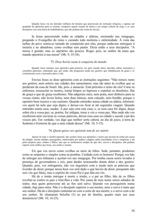 39 
Quando Jesus viu em derredor milhares de homens que precisavam de instrução religiosa, e apenas um grupinho de apóstolos para os ensinar, comparou aquele mundo de almas a um campo coberto de trigo, e os seus discípulos com uma dúzia de trabalhadores, que não podiam dar conta do serviço. 
Ia Jesus percorrendo todas as cidades e aldeias, ensinando nas sinagogas, pregando o Evangelho do reino e curando toda moléstia e enfermidade. À vista das turbas do povo sentia-se tomado de compaixão por elas, porque andavam entregues à miséria e ao abandono, como ovelhas sem pastor. Dizia então a seus discípulos: "A messe é grande; mas os operários são poucos. Rogai, pois, ao senhor da seara que mande operários à sua messe" (Mt. 9, 35-38). 
73. Doze heróis saem à conquista do mundo 
Quando Jesus mandou seus apóstolos pela primeira vez pelo mundo afora, deu-lhes sábias instruções e conselhos paternais, ordenando que, por então, não pregassem ainda aos gentios; que trabalhassem de graça e se contentassem com o necessário para a vida. 
Enviou Jesus os doze apóstolos com as instruções seguintes: "Não tomeis rumo aos gentios, nem entreis nas cidades dos samaritanos; mas ide antes às ovelhas que se perderam da casa de Israel. Ide, pois, e anunciai: Está próximo o reino do céu! Curai os enfermos, ressuscitai os mortos, tornai limpos os leprosos e expulsai os demônios. Dai de graça o que de graça recebestes. Não adquirais ouro, nem prata, nem dinheiro para as vossas cintas; não leveis bolsa, nem duas túnicas, nem calçado, nem bordão; porque o operário bem merece o seu sustento. Quando entrardes numa cidade ou aldeia, informai- vos quem há nela que seja digno; e deixai-vos ficar aí até seguirdes viagem. Quando entrardes numa casa, saudai: A paz seja com esta casa; e, se essa casa for digna, desça sobre ela a vossa paz; se, porém, for indigna, torne a vós a vossa paz. Mas onde não vos receberem nem ouvirem as vossas palavras, deixai essa casa ou cidade e sacudi o pó dos vossos pés. Em verdade, vos digo que melhor sorte caberá, no dia do juízo, à terra de Sodoma e Gomorra do que a uma cidade dessas" (Mt. 10, 5-15). 
74. Quem quiser ser apóstolo tem de ser mártir 
Apesar de todo o carinho paternal, não ocultou Jesus aos apóstolos o muito que haviam de sofrer por causa da religião: seriam odiados, perseguidos, martirizados por judeus e pagãos, pelas autoridades civis e religiosas, e até pelos próprios pais, irmãos e filhos; mas que se lembrassem sempre de que eles, servos e discípulos, não podiam esperar sorte melhor que Jesus, seu senhor e mestre. 
Eis que vos envio como ovelhas ao meio de lobos. Sede, portanto, prudentes como as serpentes e simples como as pombas. Cuidado com os homens! Porque vos hão de entregar aos tribunais e açoitar-vos nas sinagogas. Por minha causa sereis levados à presença de governadores e reis, para dardes testemunho diante deles e dos gentios. Quando, pois, vos entregarem, não vos inquieteis com o modo nem as palavras que tiverdes de dizer; porque nessa hora vos será dado o que haveis de dizer; porquanto não sois vós que falais, mas o espírito de vosso Pai é que fala em vós. 
Há de o irmão entregar à morte o irmão, e o pai ao filho; hão de os filhos revoltar-se contra os pais e tirar-lhes a vida. Por causa de meu nome sereis odiados de todos; mas quem perseverar até ao fim será salvo. Quando vos perseguirem numa cidade, fugi para outra. Não é o discípulo superior a seu mestre, nem o servo é mais que seu senhor. Há de o discípulo contentar-se com a sorte de seu mestre, e o servo com a de seu senhor. Se chamaram belzebu (1) ao pai de família, quanto mais aos seus domésticos! (Mt. 10, 16-25).  