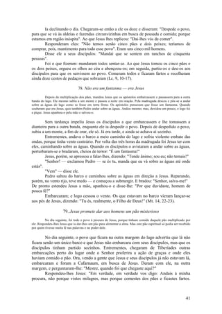 41 
Ia declinando o dia. Chegaram-se então a ele os doze e disseram: "Despede o povo, para que se vá às aldeias e fazendas circunvizinhas em busca de pousada e comida; porque estamos em região inóspita". Ao que Jesus lhes replicou: "Dai-lhes vós de comer". 
Responderam eles: "Não temos senão cinco pães e dois peixes; teríamos de comprar, pois, mantimento para todo esse povo". Eram uns cinco mil homens. 
Disse ele a seus discípulos: "Mandai que se sentem em ranchos de cinquenta pessoas". 
Foi o que fizeram: mandaram todos sentar-se. Ao que Jesus tomou os cinco pães e os dois peixes, ergueu os olhos ao céu e abençoou-os; em seguida, partiu-os e deu-os aos discípulos para que os servissem ao povo. Comeram todos e ficaram fartos e recolheram ainda doze cestos de pedaços que sobraram (Lc. 9, 10-17). 
78. Não era um fantasma — era Jesus 
Depois da multiplicação dos pães, mandou Jesus que os apóstolos embarcassem e passassem para a outra banda do lago. Ele mesmo subiu a um monte e passou a noite em oração. Pela madrugada desceu e pôs-se a andar sobre as águas do lago como se fosse em terra firme. Os apóstolos pensavam que fosse um fantasma. Quando souberam que era Jesus, quis também Pedro andar sobre as águas. Andou mesmo; mas, duvidou um pouco, e logo foi a pique. Jesus apanhou-o pela mão e salvou-o. 
Sem tardança impeliu Jesus os discípulos a que embarcassem e lhe tomassem a dianteira para a outra banda, enquanto ele ia despedir o povo. Depois de despedido o povo, subiu a um monte, a fim de orar, ele só. Já era tarde, e ainda se achava aí sozinho. 
Entrementes, andava o barco a meio caminho do lago e sofria violento embate das ondas, porque tinha vento contrário. Por volta das três horas da madrugada foi Jesus ter com eles, caminhando sobre as águas. Quando os discípulos o avistaram a andar sobre as águas, perturbaram-se e bradaram, cheios de terror: "É um fantasma!" 
Jesus, porém, se apressou a falar-lhes, dizendo: "Tende ânimo; sou eu; não temais!" 
"Senhor! — exclamou Pedro — se és tu, manda que eu vá sobre as águas até onde estás". 
"Vem" — disse ele. 
Pedro saltou do barco e caminhou sobre as águas em direção a Jesus. Reparando, porém, no vento rijo, teve medo — e começou a submergir. E bradou: "Senhor, salva-me!'' 
De pronto estendeu Jesus a mão, apanhou-o e disse-lhe: "Por que duvidaste, homem de pouca fé?" 
Embarcaram; e logo cessou o vento. Os que estavam no barco vieram lançar-se aos pés de Jesus, dizendo: "Tu és, realmente, o Filho de Deus!" (Mt. 14, 22-23). 
79. Jesus promete dar aos homens um pão misterioso 
No dia seguinte, foi todo o povo à procura de Jesus, porque tinham comido daquele pão multiplicado por ele. Respondeu-lhes Jesus que ia dar-lhes um pão para alimentar a alma. Mas este pão espiritual só podia ser recebido por quem tivesse muita fé nas palavras e no poder dele. 
No dia seguinte, o povo que ficara na outra margem do lago advertiu que lá não ficara senão um único barco e que Jesus não embarcara com seus discípulos, mas que os discípulos tinham partido sozinhos. Entrementes, chegaram de Tiberíades outras embarcações perto do lugar onde o Senhor proferira a ação de graças e onde eles haviam comido o pão. Ora, vendo a gente que Jesus e seus discípulos já não estavam lá, embarcaram e foram a Cafarnaum, em busca de Jesus. Deram com ele, na outra margem, e perguntaram-lhe: "Mestre, quando foi que chegaste aqui?" 
Respondeu-lhes Jesus: "Em verdade, em verdade vos digo: Andais à minha procura, não porque vistes milagres, mas porque comestes dos pães e ficastes fartos.  