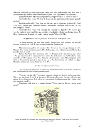 42 
Não vos afadigueis por um manjar perecedor, mas, sim, pelo manjar que dura para a vida eterna e que o Filho do homem vos dará; pois, a ele é que Deus Pai acreditou". 
Perguntaram-lhe: "Que nos cumpre fazer para praticarmos as obras de Deus?" 
Respondeu-lhes Jesus: "A obra de Deus está em que tenhais fé naquele que ele enviou". 
Replicaram-lhe eles: "Que sinal nos dás para que o vejamos e te demos fé? Qual a tua obra? Nossos pais comeram o maná, no deserto, conforme está escrito: Do céu lhes deu pão a comer". 
Respondeu-lhes Jesus: "Em verdade, em verdade vos digo: Não foi Moisés que vos deu o pão do céu; meu Pai é que vos dará o verdadeiro pão do céu. Porque o pão de Deus é aquele que desce do céu e dá a vida ao mundo" (Jo. 6, 22-34). 
80. Quem não crê nas palavras de Jesus não é amigo de Deus 
Os judeus pensavam que Jesus fosse simples homem como outro qualquer: por isso não quiseram crer que tivesse vindo do céu e se recusaram a aceitar-lhe a doutrina. 
Murmuravam os judeus por ter Jesus dito: "Eu sou o pão vivo que desceu do céu". Diziam: "Não é este, porventura, Jesus, filho de José, cujo pai e mãe conhecemos? Como diz, pois: Eu desci do céu?" 
Tornou-lhes Jesus: "Não murmureis entre vós. Ninguém pode vir a mim, se não o atrair o Pai que me enviou. E eu o ressuscitarei no último dia. Está escrito nos profetas: Serão todos ensinados por Deus. Quem ouve o Pai e lhe aceita a doutrina vem a mim. Não que alguém tenha visto ao Pai; somente quem é de Deus é que viu ao Pai. Em verdade, em verdade vos digo: Quem crê em mim tem a vida eterna" (Jo. 6, 35-47). 
81. Pão vivo e fonte de vida eterna 
Disse Jesus que o pão que ele daria aos homens para alimento das suas almas era ele mesmo. Este pão vivo daria vida espiritual e vida eterna aos que o recebessem com fé. 
"Eu sou o pão da vida. Vossos pais comeram o maná, no deserto, porém, morreram. Mas o pão que desce do céu é tal que quem dele comer não morre. Eu sou o pão vivo que desceu do céu. Quem comer deste pão viverá eternamente. O pão que eu darei é a minha carne para a vida do mundo". 
Disputaram então entre si os judeus, dizendo: "Como pode este dar-nos a comer a sua carne?" 
Ruínas da sinagoga de Cafarnaum, onde Jesus proferiu as memoráveis palavras: “O pão que eu darei é a minha carne...” (Capítulo 81)  