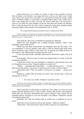 43 
Replicou-lhes Jesus: "Em verdade, em verdade vos digo: Se não comerdes a carne do Filho do homem e não beberdes o seu sangue não tereis a vida em vós. Quem come a minha carne e bebe o meu sangue tem a vida eterna, e eu ressuscitarei no último dia; porque a minha carne é verdadeiro manjar, e o meu sangue é verdadeira bebida. Quem come a minha carne e bebe o meu sangue fica em mim e eu nele. Do mesmo modo que o Pai me enviou e como eu vivo pelo Pai, assim também viverá por mim quem me receber em alimento. Este é o pão que desceu do céu; não é como o maná que vossos pais comeram, porém morreram. Quem come este pão viverá eternamente" (Jo. 6, 48-58) 
82. A ignorância humana protesta contra a sabedoria de Deus 
Quando os judeus ouviram palavras tão misteriosas escandalizaram-se. Até muitos dos discípulos de Jesus protestaram e não quiseram mais saber dele. Os apóstolos, porém, Pedro à frente, creram nas palavras do Mestre. Apenas um não creu — Judas Iscariotes. 
Estas palavras, disse Jesus, ensinando na sinagoga de Cafarnaum. 
Muitos dos seus discípulos que o tinham escutado disseram: "Dura é esta linguagem; quem a pode ouvir?" 
Sabia Jesus que disto murmuravam seus discípulos; pelo que lhes disse: "Isto vos escandaliza? E que tal, quando virdes subir o Filho do homem para onde estava antes? O espírito é que vivifica; a carne nada vale. As palavras que acabo de dizer-vos são espírito e vida. Mas há entre vós alguns que não creem". 
É que Jesus sabia desde o princípio quem eram os descrentes e quem o havia de entregar. 
E prosseguiu: "Por isso é que vos disse que ninguém pode vir a mim, se não lhe for dado por meu Pai". 
A partir daí, muitos dos seus discípulos se retiraram e não andavam mais com ele. Perguntou Jesus aos doze: "Quereis também vós retirar-vos?" 
"Senhor — respondeu-lhe Simão Pedro — a quem havíamos de ir? — Tu tens palavras de vida eterna; e nós cremos e sabemos que és o Cristo, o Filho de Deus". 
Tornou-lhes Jesus: "Não vos escolhi a vós doze? E, no entanto — um de vós é um diabo!" 
Referia-se a Judas, filho de Simão, de Cariot. Este, um dos doze, o havia de entregar (Jo. 6, 59-71). 
83. Como uma mulher inteligente respondeu a Jesus 
Atravessava Jesus um país de gentios, quando uma mulher pagã correu atrás dele, pedindo aos gritos e lamentos que lhe curasse uma filha possessa dum demônio. À vista de tanta humildade e tanta fé, Jesus logo curou a menina, que ficou livre do demônio. 
Partiu Jesus daí e se retirou para as regiões de Tiro e Sidon. E eis que veio uma mulher cananeia daquelas terras e se pôs a clamar: "Senhor, filho de Davi, tem piedade de minha filha, que está muito atormentada dum espírito maligno!” Jesus, porém, não lhe respondeu palavra. Chegaram-se a ele seus discípulos e lhe pediram: "Despacha-a, porque vem gritando atrás de nós". 
Respondeu ele: "Não fui enviado senão às ovelhas que se perderam da casa de Israel!" 
Aproximou-se ela e prostrou-se-lhe aos pés, dizendo: "Ajuda-me, Senhor!" 
Tornou Jesus: "Não convém tirar o pão aos filhos e lançá-los aos cachorrinhos".  