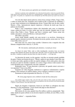 45 
87. Jesus mostra aos apóstolos um vislumbre da sua glória 
Andavam os apóstolos muito acabrunhados com a ideia da próxima paixão e morte de seu querido Mestre. Então resolveu Jesus mostrar-lhes que sofria livre e espontaneamente e, quando queria, podia também revestir-se da maior glória. Tão grande era a majestade de Jesus transfigurado que São Pedro pensava que aquilo fosse mesmo o céu. 
Uns oito dias depois destas palavras, tomou Jesus consigo a Pedro, Tiago e João, e subiu ao monte para orar. Enquanto orava mudou-se-lhe a expressão do semblante, e as suas vestes tornaram-se de resplandecente alvura. Vieram falar com ele dois varões: Moisés e Elias. Apresentavam aspecto majestoso e falavam da morte que Jesus ia padecer em Jerusalém. 
Pedro e seus companheiros tinham sido dominados pelo sono; ao despertar, viram a glória de Jesus e os dois varões que com ele estavam. Quando estes se iam retirar, disse Pedro a Jesus: "Mestre, que bom é estarmos aqui! Vamos armar três tendas: uma para ti, outra para Moisés, e outra para Elias!" 
Não sabia o que dizia. 
Estava ainda falando, quando veio uma nuvem e os envolveu. Aterraram-se quando aqueles entraram na nuvem. De dentro da nuvem, porém, ecoou uma voz: "Esse é meu Filho eleito; ouvi-o!" 
Mal soara esta voz, estava Jesus sozinho. Calaram-se eles e naqueles dias não falaram a ninguém desta visão (Lc. 9, 28-36). 
88. Um menino, maltratado pelo demônio, é curado por Jesus 
Ao descer do monte Tabor, onde se tinha transfigurado, encontrou Jesus um menino possesso dum demônio tão furioso que quase dava cabo dele. Jesus teve pena da pobre vítima e do pai aflito, e mandou ao espírito mau que saísse do corpo do menino — e ele logo saiu. 
Ao descerem do monte, no dia seguinte, veio-lhes ao encontro grande multidão de gente. Clamou um homem do povo: "Mestre, suplico-te que atendas a meu filho, que é o único que tenho; apodera-se dele um espírito maligno e fá-lo soltar gritos; atira com ele para cá e para lá, fazendo-o espumar; só a custo o larga e deixa-o todo exausto. Pedi a teus discípulos que o expulsassem; mas não o puderam". 
Respondeu Jesus: "Ó raça descrente e perversa, até quando estarei convosco e vos suportarei? Traze cá teu filho". 
Enquanto ele vinha chegando, maltratava-o e agitava-o violentamente o espírito maligno. Jesus ameaçou ao espírito impuro, curou o menino e restituiu-o a seu pai. 
Pasmaram-se todos da grandeza de Deus (Lc. 9, 37-43). 
89. Jesus paga imposto com o dinheiro tirado da boca dum peixe 
Jesus também pagava imposto. Mas, como não tinha uma moeda no bolso, mandou que Simão Pedro lançasse o anzol à água e abrisse a boca ao primeiro peixe que apanhasse, que nela encontraria uma moeda para pagar o imposto. E assim aconteceu. Jesus sabe mesmo tudo... 
Depois da chegada a Cafarnaum, foram ter com Pedro os cobradores das duas dracmas (*) e lhe perguntaram: "Vosso mestre não paga as duas dracmas?" 
"Decerto" — respondeu Pedro. 
Mal entrara ele em casa, quando Jesus lhe atalhou a palavra, perguntando: "Que achas, Simão de quem cobram os reis da terra imposto ou tributo, de seus filhos, ou dos súditos?" 
"Dos súditos" — respondeu Pedro.  