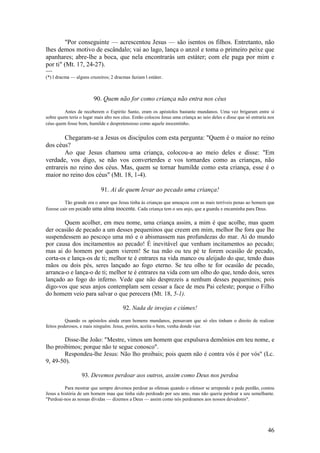 46 
"Por conseguinte — acrescentou Jesus — são isentos os filhos. Entretanto, não lhes demos motivo de escândalo; vai ao lago, lança o anzol e toma o primeiro peixe que apanhares; abre-lhe a boca, que nela encontrarás um estáter; com ele paga por mim e por ti" (Mt. 17, 24-27). 
---- 
(*) l dracma — alguns cruzeiros; 2 dracmas faziam l estáter. 
90. Quem não for como criança não entra nos céus 
Antes de receberem o Espírito Santo, eram os apóstolos bastante mundanos. Uma vez brigaram entre si sobre quem teria o lugar mais alto nos céus. Então colocou Jesus uma criança ao seio deles e disse que só entraria nos céus quem fosse bom, humilde e despretensioso como aquele inocentinho. 
Chegaram-se a Jesus os discípulos com esta pergunta: "Quem é o maior no reino dos céus? 
Ao que Jesus chamou uma criança, colocou-a ao meio deles e disse: "Em verdade, vos digo, se não vos converterdes e vos tornardes como as crianças, não entrareis no reino dos céus. Mas, quem se tornar humilde como esta criança, esse é o maior no reino dos céus" (Mt. 18, 1-4). 
91. Ai de quem levar ao pecado uma criança! 
Tão grande era o amor que Jesus tinha às crianças que ameaçou com as mais terríveis penas ao homem que fizesse cair em pecado uma alma inocente. Cada criança tem o seu anjo, que a guarda e encaminha para Deus. 
Quem acolher, em meu nome, uma criança assim, a mim é que acolhe, mas quem der ocasião de pecado a um desses pequeninos que creem em mim, melhor lhe fora que lhe suspendessem ao pescoço uma mó e o abismassem nas profundezas do mar. Ai do mundo por causa dos incitamentos ao pecado! É inevitável que venham incitamentos ao pecado; mas ai do homem por quem vierem! Se tua mão ou teu pé te forem ocasião de pecado, corta-os e lança-os de ti; melhor te é entrares na vida manco ou aleijado do que, tendo duas mãos ou dois pés, seres lançado ao fogo eterno. Se teu olho te for ocasião de pecado, arranca-o e lança-o de ti; melhor te é entrares na vida com um olho do que, tendo dois, seres lançado ao fogo do inferno. Vede que não desprezeis a nenhum desses pequeninos; pois digo-vos que seus anjos contemplam sem cessar a face de meu Pai celeste; porque o Filho do homem veio para salvar o que perecera (Mt. 18, 5-1). 
92. Nada de invejas e ciúmes! 
Quando os apóstolos ainda eram homens mundanos, pensavam que só eles tinham o direito de realizar feitos poderosos, e mais ninguém. Jesus, porém, aceita o bem, venha donde vier. 
Disse-lhe João: "Mestre, vimos um homem que expulsava demônios em teu nome, e lho proibimos; porque não te segue conosco". 
Respondeu-lhe Jesus: Não lho proibais; pois quem não é contra vós é por vós" (Lc. 9, 49-50). 
93. Devemos perdoar aos outros, assim como Deus nos perdoa 
Para mostrar que sempre devemos perdoar as ofensas quando o ofensor se arrepende e pede perdão, contou Jesus a história de um homem mau que tinha sido perdoado por seu amo, mas não queria perdoar a seu semelhante. "Perdoai-nos as nossas dívidas — dizemos a Deus — assim como nós perdoamos aos nossos devedores". 
 