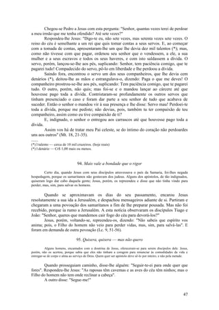 47 
Chegou-se Pedro a Jesus com esta pergunta: "Senhor, quantas vezes terei de perdoar a meu irmão que me tenha ofendido? Até sete vezes?" 
Respondeu-lhe Jesus: "Digo-te eu, não sete vezes, mas setenta vezes sete vezes. O reino do céu é semelhante a um rei que quis tomar contas a seus servos. E, ao começar com a tomada de contas, apresentaram-lhe um que lhe devia dez mil talentos (*); mas, como não tivesse com que pagar, ordenou seu senhor que o vendessem, a ele, a sua mulher e a seus escravos e todos os seus haveres, e com isto saldassem a dívida. O servo, porém, lançou-se-lhe aos pés, suplicando: Senhor, tem paciência comigo, que te pagarei tudo! Compadecido do servo, pô-lo em liberdade e lhe perdoou a dívida. 
Saindo fora, encontrou o servo um dos seus companheiros, que lhe devia cem denários (*), deitou-lhe as mãos e estrangulava-o, dizendo: Paga o que me deves! O companheiro prostrou-se-lhe aos pés, suplicando: Tem paciência comigo, que te pagarei tudo. O outro, porém, não quis; mas foi-se e o mandou lançar ao cárcere até que houvesse pago toda a dívida. Contristaram-se profundamente os outros servos que tinham presenciado o caso e foram dar parte a seu senhor de tudo que acabava de suceder. Então o senhor o mandou vir à sua presença e lhe disse: Servo mau! Perdoei-te toda a dívida, porque me pediste; não devias, pois, também tu ter compaixão de teu companheiro, assim como eu tive compaixão de ti? 
E, indignado, o senhor o entregou aos carrascos até que houvesse pago toda a dívida. 
Assim vos há de tratar meu Pai celeste, se do íntimo do coração não perdoardes uns aos outros" (Mt. 18, 21-35). 
...... 
(*) l talento — cerca de 10 mil cruzeiros. (hoje reais) 
(*) l denário — Cr$ 1,00 mais ou menos. 
94. Mais vale a bondade que o rigor 
Certo dia, quando Jesus com seus discípulos atravessava o país da Samaria, foi-lhes negada hospedagem, porque os samaritanos não gostavam dos judeus. Alguns dos apóstolos, de tão indignados, quiseram logo dar cabo daquela gente; Jesus, porém, os repreendeu e disse que não tinha vindo para perder, mas, sim, para salvar os homens. 
Quando se aproximavam os dias do seu passamento, encarou Jesus resolutamente a sua ida a Jerusalém, e despachou mensageiros adiante de si. Partiram e chegaram a uma povoação dos samaritanos a fim de lhe preparar pousada. Mas não foi recebido, porque ia rumo a Jerusalém. A esta notícia observaram os discípulos Tiago e João: "Senhor, queres que mandemos cair fogo do céu para devorá-los?" 
Jesus, porém, voltando-se, repreendeu-os, dizendo: "Não sabeis que espírito vos anima; pois, o Filho do homem não veio para perder vidas, mas, sim, para salvá-las". E foram em demanda de outra povoação (Lc. 9, 51-56). 
95. Quisera, quisera — mas não quero 
Alguns homens, encantados com a doutrina de Jesus, ofereceram-se para serem discípulos dele. Jesus, porém, não os aceitou, porque sabia que eles não tinham a coragem para renunciar às comodidades da vida e entregar-se de corpo e alma ao serviço de Deus. Quem quer ser apóstolo deve sê-lo por inteiro, e não pela metade. 
Quando prosseguiam caminho, disse-lhe alguém: "Seguir-te-ei para onde quer que fores". Respondeu-lhe Jesus: "As raposas têm cavernas e as aves do céu têm ninhos; mas o Filho do homem não tem onde reclinar a cabeça". 
A outro disse: "Segue-me!"  
