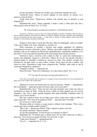 48 
Ao que este pediu: "Permite-me, Senhor, que vá primeiro sepultar meu pai". 
Tornou-lhe Jesus: "Deixa os mortos sepultar os seus mortos; tu, porém, vai e anuncia o reino de Deus". 
Ainda outro disse: "Seguir-te-ei, Senhor; mas permite que vá primeiro a casa despedir-me". 
Respondeu-lhe Jesus: "Quem empunha o arado e torna a olhar para trás, não é idôneo para o reino de Deus" (Lc. 9, 57-62). 
96. Uma pecadora acusada por pecadores e absolvida por Jesus 
Arrastaram os fariseus aos pés de Jesus uma mulher apanhada em pecado de adultério. Queriam saber se Jesus a mandava apedrejar, como prescrevia Moisés, ou absolver. Mandou Jesus que a pecadora fosse apedrejada, mas por um homem que não tivesse pecado — e logo todos os fariseus se foram embora, porque eram todos pecadores. E Jesus perdoou à pecadora arrependida. 
Dirigiu-se Jesus para o monte das Oliveiras. Bem de madrugada, voltou ao templo. Todo o povo afluía a ele. Jesus, sentando-se, ensinava-os. 
Nisto trouxeram os escribas e fariseus uma mulher apanhada em adultério. Colocaram-na ao meio e disseram a Jesus: "Mestre, esta mulher acaba de ser apanhada em adultério. Ora, na lei ordenou-nos Moisés que apedrejássemos semelhantes mulheres. E tu, que dizes?" Com estas palavras queriam pô-lo à prova para terem de que acusá-lo. 
Inclinou-se Jesus e escreveu com o dedo no chão. E, como eles continuassem a insistir com perguntas, ergueu-se e disse-lhes: "Quem de vós for sem pecado atire-lhe a primeira pedra. E, tornando a inclinar-se, escrevia no chão. Eles, porém, ouvindo isto, retiraram-se um após outro, os mais velhos à frente. Ficou Jesus só com a mulher, que estava no meio. Erguendo-se então Jesus, perguntou-lhe: "Mulher, onde estão os que te acusavam? Ninguém te condenou?" 
"Ninguém, Senhor" — respondeu ela. 
Disse-lhe Jesus: "Nem eu te condenarei; vai e não tornes a pecar" (Jo. 1-11). 
97. Um cego de nascença enxerga pela primeira vez. 
Curou Jesus um homem cego de nascença. Os inimigos de Jesus não quiseram crer nessa manifestação de poder, que era tão evidente. Má vontade deles! 
Deparou-se a Jesus um homem que era cego de nascença. "Mestre — perguntaram- lhe os discípulos — quem pecou para ele nascer cego: ele ou seus pais?" 
Respondeu-lhes Jesus: "Nem ele nem seus pais pecaram; mas é para que nele se manifestem as obras de Deus. Tenho de levar a efeito as obras daquele que me enviou, enquanto é dia. Vem a noite, quando ninguém mais pode trabalhar. Enquanto estou no mundo, sou a luz do mundo". 
Dito isto, cuspiu na terra, fez um lodo com a saliva, untou com o lodo os olhos do cego e disse-lhe: "Vai e lava-te no tanque de Siloé" — que quer dizer "Enviado". 
Foi, lavou-se e voltou vendo. 
Disseram então os vizinhos e os que outrora o tinham visto mendigar: "Não é este o mesmo que estava sentado a pedir esmolas?" 
"Sim, é ele — diziam uns. Outros: "Não é; apenas se parece com ele". 
Ele, porém, declarou: "Sou eu mesmo". 
Ao que lhe perguntaram: "Como foi que se te abriram os olhos?" 
Respondeu ele: "O homem que se chama Jesus fez um lodo, untou-me os olhos, e disse-me: "Vai e lava-te no tanque de Siloé. Fui, lavei-me, e vejo". 
"Onde está o homem?" — perguntaram-lhe. 
"No sei" — respondeu (Jo. 9, 1-12). 
 