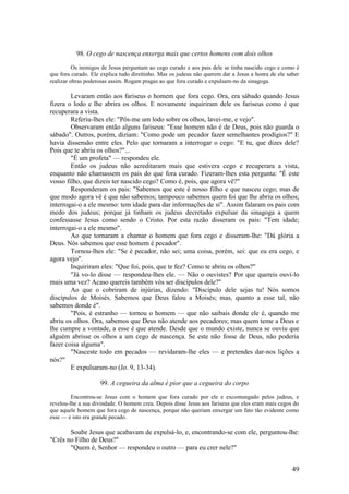 49 
98. O cego de nascença enxerga mais que certos homens com dois olhos 
Os inimigos de Jesus perguntam ao cego curado e aos pais dele se tinha nascido cego e como é que fora curado. Ele explica tudo direitinho. Mas os judeus não querem dar a Jesus a honra de ele saber realizar obras poderosas assim. Rogam pragas ao que fora curado e expulsam-no da sinagoga. 
Levaram então aos fariseus o homem que fora cego. Ora, era sábado quando Jesus fizera o lodo e lhe abrira os olhos. E novamente inquiriram dele os fariseus como é que recuperara a vista. 
Referiu-lhes ele: "Pôs-me um lodo sobre os olhos, lavei-me, e vejo". 
Observaram então alguns fariseus: "Esse homem não é de Deus, pois não guarda o sábado". Outros, porém, diziam: "Como pode um pecador fazer semelhantes prodígios?" E havia dissensão entre eles. Pelo que tornaram a interrogar o cego: "E tu, que dizes dele? Pois que te abriu os olhos?"... 
"É um profeta" — respondeu ele. 
Então os judeus não acreditaram mais que estivera cego e recuperara a vista, enquanto não chamassem os pais do que fora curado. Fizeram-lhes esta pergunta: "É este vosso filho, que dizeis ter nascido cego? Como é, pois, que agora vê?" 
Responderam os pais: "Sabemos que este é nosso filho e que nasceu cego; mas de que modo agora vê é que não sabemos; tampouco sabemos quem foi que lhe abriu os olhos; interrogai-o a ele mesmo: tem idade para dar informações de si". Assim falaram os pais com medo dos judeus; porque já tinham os judeus decretado expulsar da sinagoga a quem confessasse Jesus como sendo o Cristo. Por esta razão disseram os pais: "Tem idade; interrogai-o a ele mesmo". 
Ao que tornaram a chamar o homem que fora cego e disseram-lhe: "Dá glória a Deus. Nós sabemos que esse homem é pecador". 
Tornou-lhes ele: "Se é pecador, não sei; uma coisa, porém, sei: que eu era cego, e agora vejo". 
Inquiriram eles: "Que foi, pois, que te fez? Como te abriu os olhos?" 
"Já vo-lo disse — respondeu-lhes ele. — Não o ouvistes? Por que quereis ouvi-lo mais uma vez? Acaso quereis também vós ser discípulos dele?" 
Ao que o cobriram de injúrias, dizendo: "Discípulo dele sejas tu! Nós somos discípulos de Moisés. Sabemos que Deus falou a Moisés; mas, quanto a esse tal, não sabemos donde é". 
"Pois, é estranho — tornou o homem — que não saibais donde ele é, quando me abriu os olhos. Ora, sabemos que Deus não atende aos pecadores; mas quem teme a Deus e lhe cumpre a vontade, a esse é que atende. Desde que o mundo existe, nunca se ouviu que alguém abrisse os olhos a um cego de nascença. Se este não fosse de Deus, não poderia fazer coisa alguma". 
"Nasceste todo em pecados — revidaram-lhe eles — e pretendes dar-nos lições a nós?" 
E expulsaram-no (Jo. 9, 13-34). 
99. A cegueira da alma é pior que a cegueira do corpo 
Encontrou-se Jesus com o homem que fora curado por ele e excomungado pelos judeus, e revelou-lhe a sua divindade. O homem creu. Depois disse Jesus aos fariseus que eles eram mais cegos do que aquele homem que fora cego de nascença, porque não queriam enxergar um fato tão evidente como esse — e isto era grande pecado. 
Soube Jesus que acabavam de expulsá-lo, e, encontrando-se com ele, perguntou-lhe: "Crês no Filho de Deus?" 
"Quem é, Senhor — respondeu o outro — para eu crer nele?"  