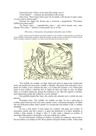 50 
Tornou-lhe Jesus: "Estás a vê-lo; quem fala contigo, esse é". 
"Creio Senhor!" — exclamou ele, prostrando-se-lhe aos pés. 
Disse Jesus: "Para exercer juízo é que vim ao mundo, a fim de que os cegos vejam, e os que veem se tornem cegos". 
Ouviram isto alguns dos fariseus que o cercavam, e perguntaram: "Porventura, também nós somos cegos?" 
"Se fósseis cegos — respondeu-lhes Jesus — não teríeis pecado; mas, como afirmais: Nós vemos — subsiste o vosso pecado" (Jo. 9, 35-41). 
100. Jesus, o bom pastor, dá a própria vida pelas suas ovelhas 
Jesus é como um pastor bondoso que deseja conduzir as suas ovelhas, as almas humanas, ao paraíso da eterna felicidade. O bom pastor, quando vê chegar um inimigo, não foge de medo, mas defende as ovelhas e prefere morrer a entregar o rebanho ao inimigo. Foi o que fez Jesus morrendo na cruz para nos salvar. 
"Em verdade, em verdade, vos digo: Quem não entra no aprisco das ovelhas pela porta, mas penetra por outra parte, é ladrão e salteador. Mas quem entra pela porta, esse é pastor de ovelhas; a ele o porteiro lhe abre, e as ovelhas lhe escutam a voz. Chama pelo nome as suas ovelhas e condu-las fora. E, depois de fazer sair todas as suas, vai diante delas; e as ovelhas seguem-no, porque lhe conhecem a voz. Mas não seguem o estranho, antes fogem dele, porque não conhecem a voz do estranho". 
Esta parábola propôs-lhes Jesus; eles, porém, não atinaram com o sentido das suas palavras. 
Prosseguiu Jesus: "Em verdade, em verdade vos digo: Eu sou a porta para as ovelhas; quem entrar por mim será salvo; entrará e sairá, e encontrará pastagens. O ladrão não vem senão para roubar, matar e perder. Eu vim para que elas tenham a vida, e a tenham abundante. 
Eu sou o bom pastor. O bom pastor dá a própria vida pelas suas ovelhas. O mercenário, porém, que não é pastor e a quem não pertencem às ovelhas, abandona as ovelhas e foge, quando vê chegar o lobo. E o lobo rouba e dispersa as ovelhas. O mercenário foge, porque é mercenário, e não tem cuidado das ovelhas. 
Eu sou o bom pastor. Conheço as minhas e as minhas me conhecem, assim como o Pai me conhece e eu conheço ao Pai. Dou a própria vida pelas minhas ovelhas. Tenho ainda  