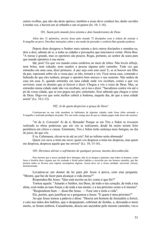 51 
outras ovelhas, que não são deste aprisco; também a essas devo conduzi-las; darão ouvidos à minha voz, e haverá um só rebanho e um só pastor (Jo. 10, 1-16). 
101. Saem pelo mundo fora setenta e dois bandeirantes de Deus 
Além dos 12 apóstolos, enviou Jesus pelo mundo 72 discípulos com a ordem de ensinar o Evangelho ao povo. Deu-lhes instruções sobre o seu modo de proceder e conferiu-lhes grandes poderes. 
Depois disto designou o Senhor mais setenta e dois outros discípulos e mandou-os, dois a dois, adiante de si, a todas as cidades e povoações que tencionava visitar. Dizia-lhes: "A messe é grande, mas os operários são poucos. Rogai, portanto, ao senhor da seara para que mande operários à sua messe. 
Ide, pois! Eis que vos mando como cordeiros ao meio de lobos. Não leveis alforje, nem bolsa, nem calçado, nem saudeis a pessoa alguma pelo caminho. Toda vez que entrardes em uma casa, dizei primeiro: A paz seja com esta casa! E, se aí houver um filho da paz, repousará sobre ele a vossa paz; se não, tornará a vós. Ficai nessa casa, comendo e bebendo do que eles tenham; porque o operário bem merece o seu sustento. Não andeis de casa em casa. E, quando entrardes em uma cidade onde vos recebam, comei o que vos servirem; curai os doentes que aí houver e dizei: Chegou a vós o reino de Deus. Mas, se entrardes numa cidade onde não vos recebam, saí à rua e dizei: "Sacudimos contra vós até o pó da vossa cidade, que se nos pegou aos pés; entretanto, ficai sabendo que chegou o reino de Deus. Digo-vos que sorte melhor caberá a Sodoma, naquele dia, do que a uma cidade assim" (Lc. 10,1-12). 
102. Ai de quem desprezar a graça de Deus! 
Continuavam na sua vida mundana os habitantes de algumas cidades onde Jesus tinha ensinado o Evangelho e realizado prodígios de poder. Por isso terão castigo pior do que as cidades pagas onde Jesus não ensinou. 
"Ai de ti, Corozain! Ai de ti, Betsaida! Porque se em Tiro e Sidon se tivessem realizado as obras poderosas que em vós se realizaram, desde há muito teriam feito penitência em cilício e cinzas. Entretanto, Tiro e Sidon terão sentença mais benigna, no dia do juízo, do que vós. 
E tu, Cafarnaum, elevar-te-ás até ao céu? Até ao inferno serás abismada! 
Quem vos ouve a mim me ouve; quem vos despreza a mim me despreza, mas quem me despreza, despreza aquele que me enviou" (Lc. 10, 13-16) . 
103. Devemos aliviar o sofrimento de qualquer pessoa, mesmo desconhecida 
Para mostrar que a nossa caridade deve abranger, não só os amigos e parentes, mas todos os homens, conta Jesus a história dum viajante que foi roubado e ferido pelos ladrões e socorrido por um homem estranho, que lhe prestou todos os favores sem esperar recompensa alguma. Assim deve ser a nossa caridade: universal, sincera, desinteressada. 
Levantou-se um doutor da lei para pôr Jesus à prova, com esta pergunta: "Mestre, que hei de fazer para alcançar a vida eterna?" 
Respondeu-lhe Jesus: "Que está escrito na lei; como é que lês?" 
Tornou aquele: "Amarás o Senhor, teu Deus, de todo o teu coração, de toda a tua alma, com todas as tuas forças e de toda a tua mente; e a teu próximo como a ti mesmo". 
"Respondeste bem — disse-lhe Jesus. — Faze isto e terás a vida". 
Ele, porém, quis justificar-se e perguntou a Jesus: "E quem é meu próximo?" 
Ao que Jesus tomou a palavra e disse: "Descia um homem de Jerusalém a Jericó, e caiu nas mãos dos ladrões, que o despojaram, cobriram de feridas, e, deixando-o meio morto, se foram embora. Casualmente, descia um sacerdote pelo mesmo caminho; viu-o  