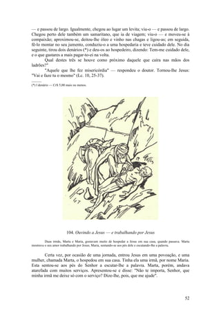 52 
— e passou de largo. Igualmente, chegou ao lugar um levita; viu-o — e passou de largo. Chegou perto dele também um samaritano, que ia de viagem; viu-o — e moveu-se à compaixão; aproximou-se, deitou-lhe óleo e vinho nas chagas e ligou-as; em seguida, fê-lo montar no seu jumento, conduziu-o a uma hospedaria e teve cuidado dele. No dia seguinte, tirou dois denários (*) e deu-os ao hospedeiro, dizendo: Tem-me cuidado dele, e o que gastares a mais pagar-to-ei na volta. 
Qual destes três se houve como próximo daquele que caíra nas mãos dos ladrões?" 
"Aquele que lhe fez misericórdia" — respondeu o doutor. Tornou-lhe Jesus: "Vai e faze tu o mesmo" (Lc. 10, 25-37). 
......... 
(*) l denário — Cr$ 5,00 mais ou menos. 
104. Ouvindo a Jesus — e trabalhando por Jesus 
Duas irmãs, Marta e Maria, gostavam muito de hospedar a Jesus em sua casa, quando passava. Marta mostrava o seu amor trabalhando por Jesus; Maria, sentando-se aos pés dele e escutando-lhe a palavra. 
Certa vez, por ocasião de uma jornada, entrou Jesus em uma povoação, e uma mulher, chamada Marta, o hospedou em sua casa. Tinha ela uma irmã, por nome Maria. Esta sentou-se aos pés do Senhor a escutar-lhe a palavra. Marta, porém, andava atarefada com muitos serviços. Apresentou-se e disse: "Não te importa, Senhor, que minha irmã me deixe só com o serviço? Dize-lhe, pois, que me ajude".  